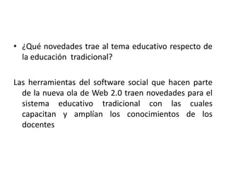 ¿Qué novedades trae al tema educativo respecto de la educación  tradicional?Las herramientas del software social que hacen parte de la nueva ola de Web 2.0 traen novedades para el sistema educativo tradicional con las cuales capacitan y amplían los conocimientos de los docentes