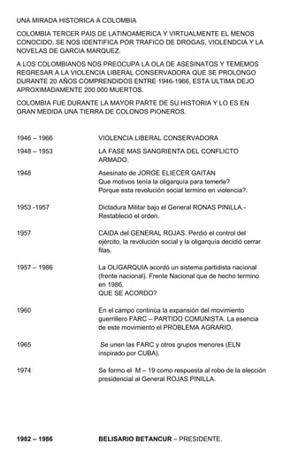 UNA MIRADA HISTORICA A COLOMBIA<br />COLOMBIA TERCER PAIS DE LATINOAMERICA Y VIRTUALMENTE EL MENOS CONOCIDO. SE NOS IDENTIFICA POR TRAFICO DE DROGAS, VIOLENDCIA Y LA NOVELAS DE GARCIA MARQUEZ.<br />A LOS COLOMBIANOS NOS PREOCUPA LA OLA DE ASESINATOS Y TEMEMOS REGRESAR A LA VIOLENCIA LIBERAL CONSERVADORA QUE SE PROLONGO DURANTE 20 AÑOS COMPRENDIDOS ENTRE 1946-1966, ESTA ULTIMA DEJO APROXIMADAMENTE 200.000 MUERTOS.<br />COLOMBIA FUE DURANTE LA MAYOR PARTE DE SU HISTORIA Y LO ES EN GRAN MEDIDA UNA TIERRA DE COLONOS PIONEROS.<br />1946 – 1966VIOLENCIA LIBERAL CONSERVADORA<br />1948 – 1953LA FASE MAS SANGRIENTA DEL CONFLICTO ARMADO.<br />1948Asesinato de JORGE ELIECER GAITAN<br />Que motivos tenía la oligarquía para temerle?<br />         Porque esta revolución social termino en violencia?.<br />1953 -1957Dictadura Militar bajo el General RONAS PINILLA.-       Restableció el orden.<br />1957CAIDA del GENERAL ROJAS. Perdió el control del ejército, la revolución social y la oligarquía decidió cerrar filas.<br />1957 – 1986La OLIGARQUIA acordó un sistema partidista nacional (frente nacional). Frente Nacional que de hecho termino en 1986.<br />QUE SE ACORDO?<br />1960 En elcampo continúa la expansión del movimiento guerrillero FARC – PARTIDO COMUNISTA. La esencia de este movimiento el PROBLEMA AGRARIO.<br />1965 Se unen las FARC y otros grupos menores (ELN inspirado por CUBA).<br />1974Se formo el  M – 19 como respuesta al robo de la elección presidencial al General ROJAS PINILLA.<br />1982 – 1986BELISARIO BETANCUR – PRESIDENTE.<br />Propone cambios. Para lo cual exige la terminación del estado de guerra civil.<br />1984Firma TREGUA con grupos guerrilleros para lo cual tuvo que destituir a su ministro de defensa militar.<br />.- Al final de su mandato el país transfregaba en sangre.<br />.- La Mafia del Narcotráfico ASESINABA a su Ministro de JUSTICIA.<br />.- 57 JUECES asesinados<br />.- TOMA del M-19 del Palacio de Justicia.  Culmino con la masacre de jueces y civiles; desacreditando al Ejercito, la Guerrilla y al propio Presidente.<br />.- 1984 las FARC según encuestas de opinión tenían un 75%  de opinión a su favor.<br />1986 – 1990VIRGILIO BARCO.  Nuevo presidente.<br />Mantiene las políticas de Betancur con oposición del partido conservador.<br />.- La FARC mantienen aun la TREGUA.<br />.- La FARC crea un partido de izquierda LA UNION PATRIOTICA.- UP.<br />.- Elección Popular de ALCALDES <br />.- CRECIMIENTO del TERRORISMO de DERECHA.<br />.- Amenazas y Asesinatos de Dirigentes Laborales y de Activistas de la UP; quienes en septiembre de 1986 CAIAN en una proporción de UNO por DIA.<br />.- Aparecen los ESCUADRONES de la MUERTE<br />.- Hasta la fecha NADIE ha sido ARRESTADO, Juzgado, y menos aun CONDENADO.<br />.- La FARC mantienen obstinadamente la TREGUA.<br />.- A QUE  SE DEBE EL NERVIOSISMO DE LA DERECHA?<br />.- A la desintegración del sistema partidista y del estado.<br />.- Coordinación entre el EJERCITO – Policía  - Fuerzas Paramilitares y Escuadrones de la Muerte con el apoyo de TERRATENIENTES MEDIANOS, INDUSTRIALES, EMPRESARIOS, POLITICOS EN ASCENSO, PRESIDENTES DE CAMARAS DE COMERCIO, KIWANIS, LEONES, LOS CUALES FIRMARON un amargo MANIFIESTO en contra de las FARC.<br />.- Para ellos los UNICOS SUBVERSIVOS BUENOS son los MUERTOS.<br />EL NARCOTRAFICO DONDE SE UBICA?<br />.- CORRUPCION de los JUECES enfrentados al dilema de ser RICOS o MORIR.<br />.- CORRUPCION del EJERCITO que llega hasta el nivel de unos GENERALES.<br />.- CORRUPCION de la POLICIA y GERLLA.<br />.- El único segmento paradójicamente que se ha REHUSADO  ADMITIR a los VARONES de la DROGA ha sido la POLITICA. <br /> <br />