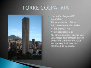 Ubicación: Bogotá DC , Colombia. Altura máxima: 196 m Año de terminación: 1979 Nº de plantas: 49 Nº de ascensores: 8 El edificio también cuenta con un anclaje conformado por 24 pozos de cimentación. Este anclaje requirió mas de     6000 m3 de concreto. TORRE COLPATRIA 