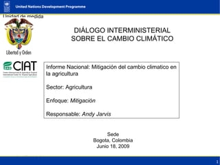 DIÁLOGO INTERMINISTERIAL SOBRE EL CAMBIO CLIMÁTICO Sede Bogota, Colombia Junio 18, 2009 Informe Nacional: Mitigación del cambio climatico en la agricultura Sector: Agricultura Enfoque:  Mitigación Responsable:  Andy Jarvis 