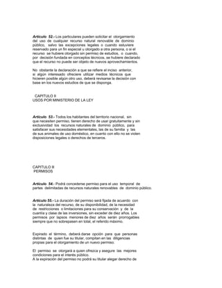 Artículo 52.- Los particulares pueden solicitar el otorgamiento
del uso de cualquier recurso natural renovable de dominio
público, salvo las excepciones legales o cuando estuviere
reservado para un fin especial u otorgado a otra persona, o si el
recurso se hubiere otorgado sin permiso de estudios, o cuando,
por decisión fundada en conceptos técnicos, se hubiere declarado
que el recurso no puede ser objeto de nuevos aprovechamientos.
No obstante la declaración a que se refiere el inciso anterior,
si algún interesado ofreciere utilizar medios técnicos que
hicieren posible algún otro uso, deberá revisarse la decisión con
base en los nuevos estudios de que se disponga.
CAPITULO II
USOS POR MINISTERIO DE LA LEY
Artículo 53.- Todos los habitantes del territorio nacional, sin
que necesiten permiso, tienen derecho de usar gratuitamente y sin
exclusividad los recursos naturales de dominio público, para
satisfacer sus necesidades elementales, las de su familia y las
de sus animales de uso doméstico, en cuanto con ello no se violen
disposiciones legales o derechos de terceros.
CAPITULO lll
PERMISOS
Artículo 54.- Podrá concederse permiso para el uso temporal de
partes delimitadas de recursos naturales renovables de dominio público.
Artículo 55.- La duración del permiso será fijada de acuerdo con
la naturaleza del recurso, de su disponibilidad, de la necesidad
de restricciones o limitaciones para su conservación y de la
cuantía y clase de las inversiones, sin exceder de diez años. Los
permisos por lapsos menores de diez años serán prorrogables
siempre que no sobrepasen en total, el referido máximo.
Expirado el término, deberá darse opción para que personas
distintas de quien fue su titular, compitan en las diligencias
propias para el otorgamiento de un nuevo permiso.
El permiso se otorgará a quien ofrezca y asegure las mejores
condiciones para el interés público.
A la expiración del permiso no podrá su titular alegar derecho de
 
