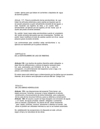 rurales ajenos para que beban en corrientes o depósitos de agua
de dominio público.
Artículo 117.- Para la constitución de las servidumbres de que
tratan los artículos anteriores y para usarlas se requiere que no
se causen perjuicios a quien actualmente necesite de las aguas y
esté haciendo uso legítimo de ellas, y en cuanto tales
servidumbres se ejerzan por los lugares y en las horas que el
dueño del predio sirviente señalare.
Se podrán hacer cesar estas servidumbres cuando el propietario
del predio sirviente demuestre que son innecesarias. También se
podrá hacer modificar el modo de usarlas cuando con él se cause
perjuicio grave al predio sirviente.
Las controversias para constituir estas servidumbres o su
ejercicio se resolverán por la justicia ordinaria.
CAPITULO VI
DE LA SERVIDUMBRE DE USO DE RIBERAS
Artículo 118.- Los dueños de predios ribereños están obligados a
dejar libre de edificaciones y cultivos el espacio necesario para
los usos autorizados por ministerio de la ley, o para la
navegación, o la administración del respectivo curso o lago, o la
pesca o actividades similares.
En estos casos solo habrá lugar a indemnización por los daños que se causaren.
Además de lo anterior será aplicable el artículo 898 del Código Civil.
TITULO V
DE LAS OBRAS HIDRÁULICAS
Artículo 119.- Las disposiciones del presente Título tienen por
objeto promover, fomentar, encauzar y hacer obligatorio el estudio,
construcción y funcionamiento de obras hidráulicas para cualquiera
de los usos de los recursos hídricos y para su defensa y conservación.
Artículo 120.- El usuario a quien se haya otorgado una concesión de aguas
y el dueño de aguas privadas estarán obligados a presentar,
para su estudio y aprobación, los planos de las obras necesarias
para captar, controlar, conducir, almacenar o distribuir el caudal. Las
obras no podrán ser utilizadas mientras su uso no se hubiere autorizado.
Se establecerán las excepciones a lo dispuesto en este artículo
según el tipo y la naturaleza de las obras.
 