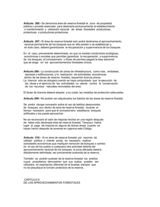 Artículo 206.- Se denomina área de reserva forestal la zona de propiedad
pública o privada reservada para destinarla exclusivamente al establecimiento
o mantenimiento y utilización racional de áreas forestales productoras,
protectoras o productoras-protectoras.
Artículo 207.- El área de reserva forestal solo podrá destinarse al aprovechamiento
racional permanente de los bosques que en ella existan o se establezcan y,
en todo caso, deberá garantizarse la recuperación y supervivencia de los bosques.
En el caso, previamente determinado, en que no existan condiciones ecológicas,
económicas o sociales que permitan garantizar la recuperación y supervivencia
de los bosques, el concesionario o titular de permiso pagará la tasa adicional
que se exige en los aprovechamientos forestales únicos.
Artículo 208.- La construcción de obras de infraestructura, como vías, embalses,
represas o edificaciones, y la realización de actividades económicas
dentro de las áreas de reserva forestal, requerirán licencia previa.
La licencia solo se otorgará cuando se haya comprobado que la ejecución de
las obras y el ejercicio de las actividades no atenta contra la conservación
de los recursos naturales renovables del área.
El titular de licencia deberá adoptar, a su costa, las medidas de protección adecuadas.
Artículo 209.- No podrán ser adjudicados los baldíos de las áreas de reserva forestal.
Se podrá otorgar concesión sobre el uso de baldíos desprovistos
de bosques, aun dentro de área de reserva forestal, durante el
tiempo necesario para que el concesionario establezca bosques
artificiales y los pueda aprovechar.
No se reconocerá el valor de mejoras hechas en una región después
de haber sido declarada área de reserva forestal. Tampoco habrá
lugar al pago de mejoras en alguna de dichas áreas cuando se
hayan hecho después de ponerse en vigencia este Código.
Artículo 210.- Si en área de reserva forestal, por razones de
utilidad pública o interés social, es necesario realizar
actividades económicas que impliquen remoción de bosques o cambio
en el uso de los suelos o cualquiera otra actividad distinta del
aprovechamiento racional de los bosques, la zona afectada deberá,
debidamente delimitada, ser previamente sustraída de la reserva.
También se podrán sustraer de la reserva forestal los predios
cuyos propietarios demuestren que sus suelos pueden ser
utilizados en explotación diferente de la forestal, siempre que
no se perjudique la función protectora de la reserva.
CAPITULO II
DE LOS APROVECHAMIENTOS FORESTALES
 