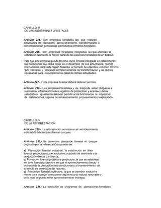 CAPITULO III
DE LAS INDUSTRIAS FORESTALES
Artículo 225.- Son empresas forestales las que realizan
actividades de plantación, aprovechamiento, transformación o
comercialización de bosques o productos primarios forestales.
Artículo 226.- Son empresas forestales integradas las que efectúan la
utilización óptima de la mayor parte de las especies forestales de un bosque.
Para que una empresa pueda tenerse como forestal integrada se establecerán
las condiciones que deba llenar en el desarrollo de sus actividades, fijando
previamente para cada región boscosa el número de especies, volumen mínimo
por hectárea y procesos complementarios de transformación y las demás
necesarias para el cumplimiento cabal de dichas actividades.
Artículo 227.- Toda empresa forestal deberá obtener permiso.
Artículo 228.- Las empresas forestales y de trasporte están obligadas a
suministrar información sobre registros de producción y acarreo y datos
estadísticos. Igualmente deberán permitir a los funcionarios la inspección
de instalaciones, lugares de almacenamiento, procesamiento y explotación.
CAPITULO IV
DE LA REFORESTACION
Artículo 229.- La reforestación consiste en el establecimiento
artificial de árboles para formar bosques.
Artículo 230.- Se denomina plantación forestal el bosque
originado por la reforestación y puede ser:
a) Plantación forestal industrial, la establecida en área
forestal productora con el exclusivo propósito de destinarla a la
producción directa o indirecta;
b) Plantación forestal protectora-productora, la que se establece
en área forestal protectora en que el aprovechamiento directo o
indirecto de la plantación está condicionado al mantenimiento de
su efecto de protección del recurso;
c) Plantación forestal protectora, la que se siembra exclusiva
mente para proteger o recuperar algún recurso natural renovable y
de la cual se pueda tener aprovechamiento indirecto.
Artículo 231.- La ejecución de programas de plantaciones forestales
 