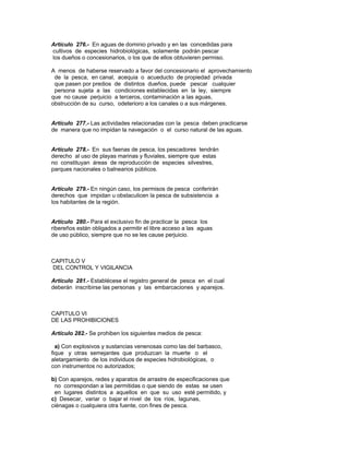 Artículo 276.- En aguas de dominio privado y en las concedidas para
cultivos de especies hidrobiológicas, solamente podrán pescar
los dueños o concesionarios, o los que de ellos obtuvieren permiso.
A menos de haberse reservado a favor del concesionario el aprovechamiento
de la pesca, en canal, acequia o acueducto de propiedad privada
que pasen por predios de distintos dueños, puede pescar cualquier
persona sujeta a las condiciones establecidas en la ley, siempre
que no cause perjuicio a terceros, contaminación a las aguas,
obstrucción de su curso, odeterioro a los canales o a sus márgenes.
Artículo 277.- Las actividades relacionadas con la pesca deben practicarse
de manera que no impidan la navegación o el curso natural de las aguas.
Artículo 278.- En sus faenas de pesca, los pescadores tendrán
derecho al uso de playas marinas y fluviales, siempre que estas
no constituyan áreas de reproducción de especies silvestres,
parques nacionales o balnearios públicos.
Artículo 279.- En ningún caso, los permisos de pesca conferirán
derechos que impidan u obstaculicen la pesca de subsistencia a
los habitantes de la región.
Artículo 280.- Para el exclusivo fin de practicar la pesca los
ribereños están obligados a permitir el libre acceso a las aguas
de uso público, siempre que no se les cause perjuicio.
CAPITULO V
DEL CONTROL Y VIGILANCIA
Artículo 281.- Establécese el registro general de pesca en el cual
deberán inscribirse las personas y las embarcaciones y aparejos.
CAPITULO VI
DE LAS PROHIBICIONES
Artículo 282.- Se prohiben los siguientes medios de pesca:
a) Con explosivos y sustancias venenosas como las del barbasco,
fique y otras semejantes que produzcan la muerte o el
aletargamiento de los individuos de especies hidrobiológicas, o
con instrumentos no autorizados;
b) Con aparejos, redes y aparatos de arrastre de especificaciones que
no correspondan a las permitidas o que siendo de estas se usen
en lugares distintos a aquellos en que su uso esté permitido, y
c) Desecar, variar o bajar el nivel de los ríos, lagunas,
ciénagas o cualquiera otra fuente, con fines de pesca.
 