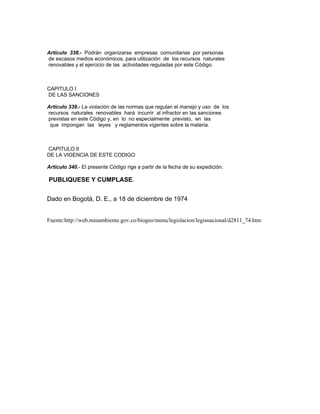 Artículo 338.- Podrán organizarse empresas comunitarias por personas
de escasos medios económicos, para utilización de los recursos naturales
renovables y el ejercicio de las actividades reguladas por este Código.
CAPITULO I
DE LAS SANCIONES
Artículo 339.- La violación de las normas que regulan el manejo y uso de los
recursos naturales renovables hará incurrir al infractor en las sanciones
previstas en este Código y, en lo no especialmente previsto, en las
que impongan las leyes y reglamentos vigentes sobre la materia.
CAPITULO II
DE LA VIGENCIA DE ESTE CODIGO
Artículo 340.- El presente Código rige a partir de la fecha de su expedición.
PUBLIQUESE Y CUMPLASE.
Dado en Bogotá, D. E., a 18 de diciembre de 1974
Fuente:http://web.minambiente.gov.co/biogeo/menu/legislacion/legisnacional/d2811_74.htm
 