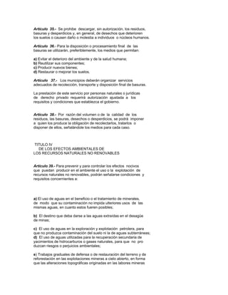 Artículo 35.- Se prohibe descargar, sin autorización, los residuos,
basuras y desperdicios y, en general, de desechos que deterioren
los suelos o causen daño o molestia a individuos o núcleos humanos.
Artículo 36.- Para la disposición o procesamiento final de las
basuras se utilizarán, preferiblemente, los medios que permitan:
a) Evitar el deterioro del ambiente y de la salud humana;
b) Reutilizar sus componentes;
c) Producir nuevos bienes;
d) Restaurar o mejorar los suelos.
Artículo 37.- Los municipios deberán organizar servicios
adecuados de recolección, transporte y disposición final de basuras.
La prestación de este servicio por personas naturales o jurídicas
de derecho privado requerirá autorización ajustada a los
requisitos y condiciones que establezca el gobierno.
Artículo 38.- Por razón del volumen o de la calidad de los
residuos, las basuras, desechos o desperdicios, se podrá imponer
a quien los produce la obligación de recolectarlos, tratarlos o
disponer de ellos, señalándole los medios para cada caso.
TITULO IV
DE LOS EFECTOS AMBIENTALES DE
LOS RECURSOS NATURALES NO RENOVABLES
Artículo 39.- Para prevenir y para controlar los efectos nocivos
que puedan producir en el ambiente el uso o la explotación de
recursos naturales no renovables, podrán señalarse condiciones y
requisitos concernientes a:
a) El uso de aguas en el beneficio o el tratamiento de minerales,
de modo que su contaminación no impida ulteriores usos de las
mismas aguas, en cuanto estos fueren posibles;
b) El destino que deba darse a las aguas extraídas en el desagüe
de minas;
c) El uso de aguas en la exploración y explotación petrolera, para
que no produzca contaminación del suelo ni la de aguas subterráneas;
d) El uso de aguas utilizadas para la recuperación secundaria de
yacimientos de hidrocarburos o gases naturales, para que no pro
duzcan riesgos o perjuicios ambientales;
e) Trabajos graduales de defensa o de restauración del terreno y de
reforestación en las explotaciones mineras a cielo abierto, en forma
que las alteraciones topográficas originadas en las labores mineras
 