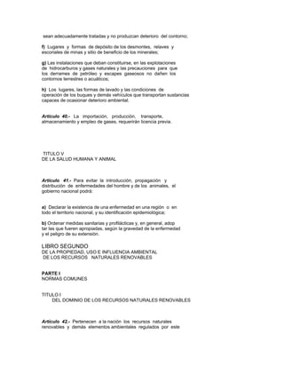 sean adecuadamente tratadas y no produzcan deterioro del contorno;
f) Lugares y formas de depósito de los desmontes, relaves y
escoriales de minas y sitio de beneficio de los minerales;
g) Las instalaciones que deban constituirse, en las explotaciones
de hidrocarburos y gases naturales y las precauciones para que
los derrames de petróleo y escapes gaseosos no dañen los
contornos terrestres o acuáticos;
h) Los lugares, las formas de lavado y las condiciones de
operación de los buques y demás vehículos que transportan sustancias
capaces de ocasionar deterioro ambiental.
Artículo 40.- La importación, producción, transporte,
almacenamiento y empleo de gases, requerirán licencia previa.
TITULO V
DE LA SALUD HUMANA Y ANIMAL
Artículo 41.- Para evitar la introducción, propagación y
distribución de enfermedades del hombre y de los animales, el
gobierno nacional podrá:
a) Declarar la existencia de una enfermedad en una región o en
todo el territorio nacional, y su identificación epidemiológica;
b) Ordenar medidas sanitarias y profilácticas y, en general, adop
tar las que fueren apropiadas, según la gravedad de la enfermedad
y el peligro de su extensión.
LIBRO SEGUNDO
DE LA PROPIEDAD, USO E INFLUENCIA AMBIENTAL
DE LOS RECURSOS NATURALES RENOVABLES
PARTE I
NORMAS COMUNES
TITULO I
DEL DOMINIO DE LOS RECURSOS NATURALES RENOVABLES
Artículo 42.- Pertenecen a la nación los recursos naturales
renovables y demás elementos ambientales regulados por este
 