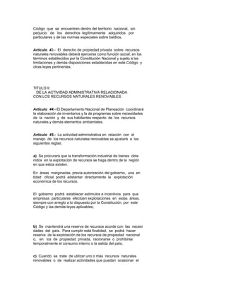Código que se encuentren dentro del territorio nacional, sin
perjuicio de los derechos legítimamente adquiridos por
particulares y de las normas especiales sobre baldíos.
Artículo 43.- El derecho de propiedad privada sobre recursos
naturales renovables deberá ejercerse como función social, en los
términos establecidos por la Constitución Nacional y sujeto a las
limitaciones y demás disposiciones establecidas en este Código y
otras leyes pertinentes.
TITULO II
DE LA ACTIVIDAD ADMINISTRATIVA RELACIONADA
CON LOS RECURSOS NATURALES RENOVABLES
Artículo 44.- El Departamento Nacional de Planeación coordinará
la elaboración de inventarios y la de programas sobre necesidades
de la nación y de sus habitantes respecto de los recursos
naturales y demás elementos ambientales.
Artículo 45.- La actividad administrativa en relación con el
manejo de los recursos naturales renovables se ajustará a las
siguientes reglas:
a) Se procurará que la transformación industrial de bienes obte
nidos en la explotación de recursos se haga dentro de la región
en que estos existen.
En áreas marginadas, previa autorización del gobierno, una en
tidad oficial podrá adelantar directamente la explotación
económica de los recursos.
El gobierno podrá establecer estímulos e incentivos para que
empresas particulares efectúen explotaciones en estas áreas,
siempre con arreglo a lo dispuesto por la Constitución, por este
Código y las demás leyes aplicables;
b) Se mantendrá una reserva de recursos acorde con las necesi
dades del país. Para cumplir está finalidad, se podrá hacer
reserva de la explotación de los recursos de propiedad nacional
o, en los de propiedad privada, racionarse o prohibirse
temporalmente el consumo interno o la salida del país;
c) Cuando se trate de utilizar uno o más recursos naturales
renovables o de realizar actividades que puedan ocasionar el
 