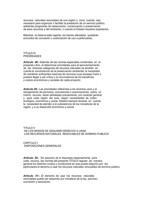 recursos naturales renovables de una región o zona cuando sea
necesario para organizar o facilitar la prestación de un servicio público,
adelantar programas de restauración, conservación o preservación
de esos recursos y del ambiente, o cuando el Estado resuelva explotarlos.
Mientras la reserva esté vigente, los bienes afectados quedarán
excluidos de concesión o autorización de uso a particulares.
TITULO IV
PRIORIDADES
Artículo 48.- Además de las normas especiales contenidas en el
presente Libro, al determinar prioridades para el aprovechamiento
de las diversas categorías de recursos naturales se tendrán en
cuenta la conveniencia de la preservación ambiental, la necesidad
de mantener suficientes reservas de recursos cuya escasez fuere o
pudiere llegar a ser crítica y la circunstancia de los beneficios
y costos económicos y sociales de cada proyecto.
Artículo 49.- Las prioridades referentes a los diversos usos y al
otorgamiento de permisos, concesiones o autorizaciones sobre un
mismo recurso, serán señaladas previamente, con carácter general
y para cada región del país, según necesidades de orden
ecológico, económico y social. Deberá siempre tenerse en cuenta
la necesidad de atender a la subsistencia de los moradores de la
región, y a su desarrollo económico y social.
TITULO V
DE LOS MODOS DE ADQUIRIR DERECHO A USAR
LOS RECURSOS NATURALES RENOVABLES DE DOMINIO PUBLICO
CAPITULO I
DISPOSICIONES GENERALES
Artículo 50.- Sin perjuicio de lo dispuesto especialmente para
cada recurso, las normas del presente TÍTULO regulan de manera
general los distintos modos y condiciones en que puede adquirirs por los
particulares el derecho a usar los recursos naturales renovables de dominio público.
Artículo 51.- El derecho de usar los recursos naturales
renovables puede ser adquirido por ministerio de la ley, permiso,
concesión y asociación.
 