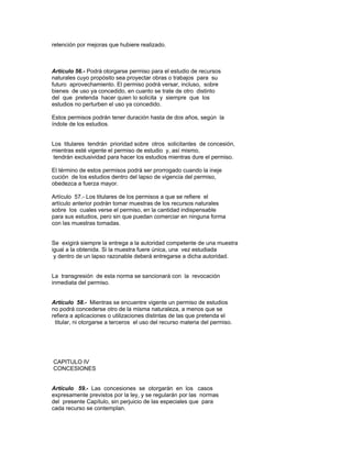 retención por mejoras que hubiere realizado.
Artículo 56.- Podrá otorgarse permiso para el estudio de recursos
naturales cuyo propósito sea proyectar obras o trabajos para su
futuro aprovechamiento. El permiso podrá versar, incluso, sobre
bienes de uso ya concedido, en cuanto se trate de otro distinto
del que pretenda hacer quien lo solicita y siempre que los
estudios no perturben el uso ya concedido.
Estos permisos podrán tener duración hasta de dos años, según la
índole de los estudios.
Los titulares tendrán prioridad sobre otros solicitantes de concesión,
mientras esté vigente el permiso de estudio y, así mismo,
tendrán exclusividad para hacer los estudios mientras dure el permiso.
El término de estos permisos podrá ser prorrogado cuando la ineje
cución de los estudios dentro del lapso de vigencia del permiso,
obedezca a fuerza mayor.
Artículo 57.- Los titulares de los permisos a que se refiere el
artículo anterior podrán tomar muestras de los recursos naturales
sobre los cuales verse el permiso, en la cantidad indispensable
para sus estudios, pero sin que puedan comerciar en ninguna forma
con las muestras tomadas.
Se exigirá siempre la entrega a la autoridad competente de una muestra
igual a la obtenida. Si la muestra fuere única, una vez estudiada
y dentro de un lapso razonable deberá entregarse a dicha autoridad.
La transgresión de esta norma se sancionará con la revocación
inmediata del permiso.
Artículo 58.- Mientras se encuentre vigente un permiso de estudios
no podrá concederse otro de la misma naturaleza, a menos que se
refiera a aplicaciones o utilizaciones distintas de las que pretenda el
titular, ni otorgarse a terceros el uso del recurso materia del permiso.
CAPITULO IV
CONCESIONES
Artículo 59.- Las concesiones se otorgarán en los casos
expresamente previstos por la ley, y se regularán por las normas
del presente Capítulo, sin perjuicio de las especiales que para
cada recurso se contemplan.
 
