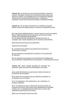 Artículo 60.- La duración de una concesión será fijada teniendo en
cuenta la naturaleza y duración de la actividad económica para cuyo
ejercicio se otorga, y la necesidad de que el concesionario disponga
del recurso por un tiempo suficiente para que la respectiva
explotación resulte económicamente rentable y socialmente benéfica.
Artículo 61.- En su caso, la resolución o el contrato de concesión
deberá contener las regulaciones por lo menos de los siguientes puntos:
a) La descripción detallada del bien o recurso sobre que versa la concesión;
b) Las cargas financieras del concesionario y la forma como estas
pueden ser modificables periódicamente;
c) Las obligaciones del concesionario, incluidas las que se le
impongan para impedir el deterioro de los recursos o del ambiente;
d) Los apremios para caso de incumplimiento;
e) El término de duración;
f) Las disposiciones relativas a la restitución de los bienes al
término de la concesión;
g) Las causales de caducidad de la concesión o de revocatoria de
la resolución;
h) Las garantías para asegurar el cumplimiento de las obligaciones
del concesionario, especialmente las de reposición o restauración del recurso.
Artículo 62.- Serán causales generales de caducidad las
siguientes, aparte de las demás contempladas en las leyes:
a) La cesión del derecho al uso del recurso, hecha a terceros sin
autorización del concedente;
b) El destino de la concesión para uso diferente al señalado en
la resolución o en el contrato;
c) El incumplimiento del concesionario a las condiciones im
puestas o pactadas;
d) El incumplimiento grave o reiterado de las normas sobre pre
servación de recursos, salvo fuerza mayor debidamente comprobada,
siempre que el interesado de aviso dentro de los quince días
siguientes al acaecimiento de la misma;
e) No usar la concesión durante dos años;
 