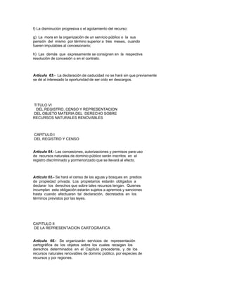 f) La disminución progresiva o el agotamiento del recurso;
g) La mora en la organización de un servicio público o la sus
pensión del mismo por término superior a tres meses, cuando
fueren imputables al concesionario;
h) Las demás que expresamente se consignen en la respectiva
resolución de concesión o en el contrato.
Artículo 63.- La declaración de caducidad no se hará sin que previamente
se dé al interesado la oportunidad de ser oído en descargos.
TITULO VI
DEL REGISTRO, CENSO Y REPRESENTACION
DEL OBJETO MATERIA DEL DERECHO SOBRE
RECURSOS NATURALES RENOVABLES
CAPITULO I
DEL REGISTRO Y CENSO
Artículo 64.- Las concesiones, autorizaciones y permisos para uso
de recursos naturales de dominio público serán inscritos en el
registro discriminado y pormenorizado que se llevará al efecto.
Artículo 65.- Se hará el censo de las aguas y bosques en predios
de propiedad privada. Los propietarios estarán obligados a
declarar los derechos que sobre tales recursos tengan. Quienes
incumplan esta obligación estarán sujetos a apremios y sanciones
hasta cuando efectuaren tal declaración, decretados en los
términos previstos por las leyes.
CAPITULO II
DE LA REPRESENTACION CARTOGRAFICA
Artículo 66.- Se organizarán servicios de representación
cartográfica de los objetos sobre los cuales recaigan los
derechos determinados en el Capítulo precedente, y de los
recursos naturales renovables de dominio público, por especies de
recursos y por regiones.
 