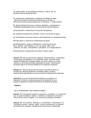 los patrimoniales de las entidades de derecho público que se
requieran para los siguientes fines:
a) Construcción, rehabilitación o ampliación de distritos de riego;
ejecución de obras de control de inundaciones, de drenaje y
otras obras conexas indispensables para su operación y mantenimiento;
b) Aprovechamiento de cauces, canteras, depósitos y yacimientos de
materiales indispensables para la construcción de obras hidráulicas;
c) Conservación y mejoramiento de cuencas hidrográficas;
d) Instalación de plantas de suministro, control o corrección de aguas;
e) Uso eficiente de recursos hídricos y obras hidráulicas de propiedad privada;
f) Preservación y control de la contaminación de aguas;
g) Establecimiento, mejora, rehabilitación y conservación de ser
vicios públicos concernientes al uso de aguas, tales como
suministro de estas, alcantarillado y generación de energía eléctrica;
h) Conservación y mejoramiento de suelos en áreas críticas.
Artículo 70.- Para los servicios de captación, almacenamiento y tratamiento
de las aguas que abastecen a una población y para el servicio de las
plantas de tratamiento de aguas negras, con miras a ejercer un control
efectivo o a evitar toda actividad susceptible de causar contaminación,
se podrán adquirir los terrenos aledaños en la extensión necesaria.
Artículo 71.- Para los efectos del inciso tercero del artículo 30 de la
Constitución Nacional decláranse de utilidad pública e interés
social los fines especificados en los dos artículos inmediatamente anteriores.
Artículo 72.- Las normas del presente Capítulo no se aplican a la
adquisición de tierras y mejoras que para el cumplimiento de sus
programas adelante el Instituto Colombiano de la Reforma Agraria.
PARTE II
DE LA ATMOSFERA Y DEL ESPACIO AEREO
Artículo 73.- Corresponde al gobierno mantener la atmósfera en condiciones
que no causen molestias o daños o interfieran el desarrollo normal de la
vida humana, animal o vegetal y de losrecursos naturales renovables.
Artículo 74.- Se prohibirá, restringirá o condicionará la descarga, en la
atmósfera de polvo, vapores, gases, humos, emanaciones y, en general,
de sustancias de cualquier naturaleza que pueda causar enfermedad,
 