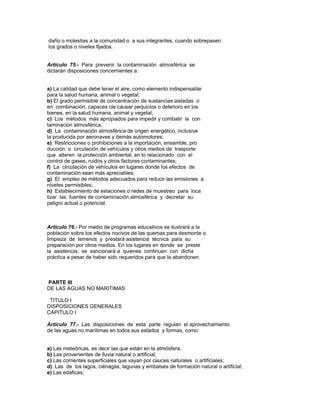 daño o molestias a la comunidad o a sus integrantes, cuando sobrepasen
los grados o niveles fijados.
Artículo 75.- Para prevenir la contaminación atmosférica se
dictarán disposiciones concernientes a:
a) La calidad que debe tener el aire, como elemento indispensable
para la salud humana, animal o vegetal;
b) El grado permisible de concentración de sustancias aisladas o
en combinación, capaces cle causar perjuicios o deterioro en los
bienes, en la salud humana, animal y vegetal;
c) Los métodos más apropiados para impedir y combatir la con
taminación atmosférica;
d) La contaminación atmosférica de origen energético, inclusive
la producida por aeronaves y demás automotores;
e) Restricciones o prohibiciones a la importación, ensamble, pro
ducción o circulación de vehículos y otros medios de trasporte
que alteren la protección ambiental, en lo relacionado con el
control de gases, ruidos y otros factores contaminantes;
f) La circulación de vehículos en lugares donde los efectos de
contaminación sean más apreciables;
g) El empleo de métodos adecuados para reducir las emisiones a
niveles permisibles;
h) Establecimiento de estaciones o redes de muestreo para loca
lizar las fuentes de contaminación atmosférica y decretar su
peligro actual o potencial.
Artículo 76.- Por medio de programas educativos se ilustrará a la
población sobre los efectos nocivos de las quemas para desmonte o
limpieza de terrenos y prestará asistencia técnica para su
preparación por otros medios. En los lugares en donde se preste
la asistencia, se sancionará a quienes continuen con dicha
práctica a pesar de haber sido requeridos para que la abandonen.
PARTE lll
DE LAS AGUAS NO MARITIMAS
TITULO I
DISPOSICIONES GENERALES
CAPITULO I
Artículo 77.- Las disposiciones de esta parte regulan el aprovechamiento
de las aguas no marítimas en todos sus estados y formas, como:
a) Las meteóricas, es decir las que están en la atmósfera;
b) Las provenientes de lluvia natural o artificial;
c) Las corrientes superficiales que vayan por cauces naturales o artificiales;
d) Las de los lagos, ciénagas, lagunas y embalses de formación natural o artificial;
e) Las edáficas;
 