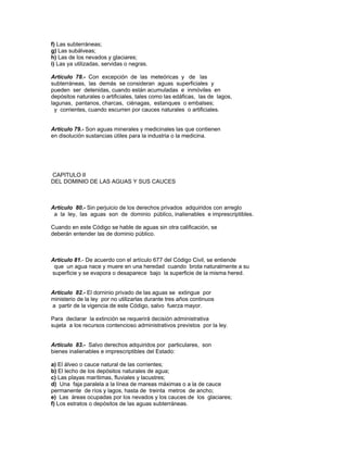 f) Las subterráneas;
g) Las subálveas;
h) Las de los nevados y glaciares;
i) Las ya utilizadas, servidas o negras.
Artículo 78.- Con excepción de las meteóricas y de las
subterráneas, las demás se consideran aguas superficiales y
pueden ser detenidas, cuando están acumuladas e inmóviles en
depósitos naturales o artificiales, tales como las edáficas, las de lagos,
lagunas, pantanos, charcas, ciénagas, estanques o embalses;
y corrientes, cuando escurren por cauces naturales o artificiales.
Artículo 79.- Son aguas minerales y medicinales las que contienen
en disolución sustancias útiles para la industria o la medicina.
CAPITULO II
DEL DOMINIO DE LAS AGUAS Y SUS CAUCES
Artículo 80.- Sin perjuicio de los derechos privados adquiridos con arreglo
a la ley, las aguas son de dominio público, inalienables e imprescriptibles.
Cuando en este Código se hable de aguas sin otra calificación, se
deberán entender las de dominio público.
Artículo 81.- De acuerdo con el artículo 677 del Código Civil, se entiende
que un agua nace y muere en una heredad cuando brota naturalmente a su
superficie y se evapora o desaparece bajo la superficie de la misma hered.
Artículo 82.- El dorninio privado de las aguas se extingue por
ministerio de la ley por no utilizarlas durante tres años continuos
a partir de la vigencia de este Código, salvo fuerza mayor.
Para declarar la extinción se requerirá decisión administrativa
sujeta a los recursos contencioso administrativos previstos por la ley.
Artículo 83.- Salvo derechos adquiridos por particulares, son
bienes inalienables e imprescriptibles del Estado:
a) El álveo o cauce natural de las corrientes;
b) El lecho de los depósitos naturales de agua;
c) Las playas marítimas, fluviales y lacustres;
d) Una faja paralela a la línea de mareas máximas o a la de cauce
permanente de ríos y lagos, hasta de treinta metros de ancho;
e) Las áreas ocupadas por los nevados y los cauces de los glaciares;
f) Los estratos o depósitos de las aguas subterráneas.
 