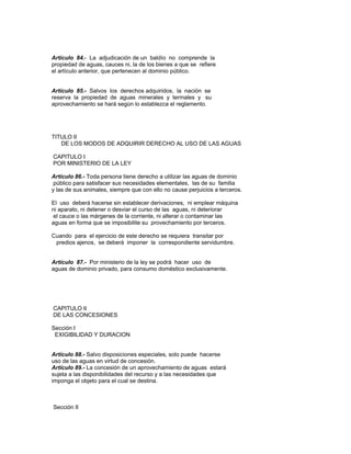 Artículo 84.- La adjudicación de un baldío no comprende la
propiedad de aguas, cauces ni, la de los bienes a que se refiere
el artículo anterior, que pertenecen al dominio público.
Artículo 85.- Salvos los derechos adquiridos, la nación se
reserva la propiedad de aguas minerales y termales y su
aprovechamiento se hará según lo establezca el reglamento.
TITULO II
DE LOS MODOS DE ADQUIRIR DERECHO AL USO DE LAS AGUAS
CAPITULO I
POR MINISTERIO DE LA LEY
Artículo 86.- Toda persona tiene derecho a utilizar las aguas de dominio
público para satisfacer sus necesidades elementales, las de su familia
y las de sus animales, siempre que con ello no cause perjuicios a terceros.
El uso deberá hacerse sin establecer derivaciones, ni emplear máquina
ni aparato, ni detener o desviar el curso de las aguas, ni deteriorar
el cauce o las márgenes de la corriente, ni alterar o contaminar las
aguas en forma que se imposibilite su provechamiento por terceros.
Cuando para el ejercicio de este derecho se requiera transitar por
predios ajenos, se deberá imponer la correspondiente servidumbre.
Artículo 87.- Por ministerio de la ley se podrá hacer uso de
aguas de dominio privado, para consumo doméstico exclusivamente.
CAPITULO II
DE LAS CONCESIONES
Sección I
EXIGIBILIDAD Y DURACION
Artículo 88.- Salvo disposiciones especiales, solo puede hacerse
uso de las aguas en virtud de concesión.
Artículo 89.- La concesión de un aprovechamiento de aguas estará
sujeta a las disponibilidades del recurso y a las necesidades que
imponga el objeto para el cual se destina.
Sección II
 