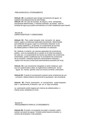 PRELACION EN EL OTORGAMIENTO
Artículo 90.- La prelación para otorgar concesiones de aguas se
sujetará a las disposiciones de este Código.
Artículo 91.- En caso de escasez, de sequía u otros semejantes,
previamente determinados, y mientras subsistan, se podrán variar la
cantidad de agua que puede suministrarse y el orden establecido para hacerlo.
Sección III
CARACTERISTICAS Y CONDICIONES
Artículo 92.- Para poder otorgarla, toda concesión de aguas
estará sujeta a condiciones especiales previamente determinadas
para defender las aguas, lograr su conveniente utilización, la de
los predios aledaños y, en general, el cumplimiento de los fines
de utilidad pública e interés social inherentes a la utilización.
No obstante lo anterior, por razones especiales de conveniencia
pública, como la necesidad de un cambio en el orden de prelación
de cada uso, o el acaecimiento de hechos que alteren las condiciones
ambientales, podrán modificarse por el concedente las condiciones
de la concesión, mediante resolución administrativa motivada y
sujeta a los recursos contencioso administrativos previstos por la ley.
Artículo 93.- Las concesiones otorgadas no serán obstáculo para
que con posterioridad a ellas, se reglamente la distribución de las
aguas de manera general para una misma corriente o derivación.
Artículo 94.- Cuando el concesionario quisiere variar condiciones de una
concesión, deberá obtener previamente la aprobación del concedente.
Artículo 95.- Previa autorización, el concesionario puede traspasar,
total o parcialmente, el derecho que se le haya concedido.
La autorización podrá negarse por motivos de utilidad pública o
interés social, señalados en la ley.
Sección IV
PROCEDIMIENTO PARA EL OTORGAMIENTO
Artículo 96.- El dueño o el poseedor de predio o industria podrá
solicitar concesión de aguas. También podrá hacerlo el tenedor, a
nombre del propietario o del poseedor.
 