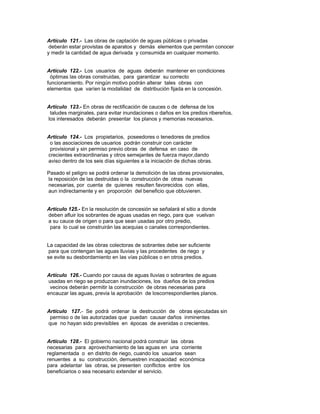 Artículo 121.- Las obras de captación de aguas públicas o privadas
deberán estar provistas de aparatos y demás elementos que permitan conocer
y medir la cantidad de agua derivada y consumida en cualquier momento.
Artículo 122.- Los usuarios de aguas deberán mantener en condiciones
óptimas las obras construidas, para garantizar su correcto
funcionamiento. Por ningún motivo podrán alterar tales obras con
elementos que varíen la modalidad de distribución fijada en la concesión.
Artículo 123.- En obras de rectificación de cauces o de defensa de los
taludes marginales, para evitar inundaciones o daños en los predios ribereños,
los interesados deberán presentar los planos y memorias necesarios.
Artículo 124.- Los propietarios, poseedores o tenedores de predios
o las asociaciones de usuarios podrán construir con carácter
provisional y sin permiso previo obras de defensa en caso de
crecientes extraordinarias y otros semejantes de fuerza mayor,dando
aviso dentro de los seis días siguientes a la iniciación de dichas obras.
Pasado el peligro se podrá ordenar la demolición de las obras provisionales,
la reposición de las destruidas o la construcción de otras nuevas
necesarias, por cuenta de quienes resulten favorecidos con ellas,
aun indirectamente y en proporción del beneficio que obtuvieren.
Artículo 125.- En la resolución de concesión se señalará el sitio a donde
deben afluir los sobrantes de aguas usadas en riego, para que vuelvan
a su cauce de origen o para que sean usadas por otro predio,
para lo cual se construirán las acequias o canales correspondientes.
La capacidad de las obras colectoras de sobrantes debe ser suficiente
para que contengan las aguas lluvias y las procedentes de riego y
se evite su desbordamiento en las vías públicas o en otros predios.
Artículo 126.- Cuando por causa de aguas lluvias o sobrantes de aguas
usadas en riego se produzcan inundaciones, los dueños de los predios
vecinos deberán permitir la construcción de obras necesarias para
encauzar las aguas, previa la aprobación de loscorrespondientes planos.
Artículo 127.- Se podrá ordenar la destrucción de obras ejecutadas sin
permiso o de las autorizadas que puedan causar daños inminentes
que no hayan sido previsibles en épocas de avenidas o crecientes.
Artículo 128.- El gobierno nacional podrá construir las obras
necesarias para aprovechamiento de las aguas en una corriente
reglamentada o en distrito de riego, cuando los usuarios sean
renuentes a su construcción, demuestren incapacidad económica
para adelantar las obras, se presenten conflictos entre los
beneficiarios o sea necesario extender el servicio.
 