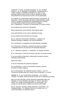 sustancias o formas de energía puestas en él, por actividad
humana o de la naturaleza, en cantidades, concentraciones o
niveles capaces de interferir el bienestar y la salud de las
personas, atentar contra la flora y la fauna, degradar la calidad
del ambiente de los recursos de la nación o de los particulares.
Se entiende por contaminante cualquier elemento, combinación de
elementos, o forma de energía que actual o potencialmente pueda
producir alteración ambiental de las precedentemente descritas.
La contaminación puede ser física, química o biológica;
b) La degradación, la erosión y el revenimiento de suelos y tierras;
c) Las alteraciones nocivas de la topografía;
d) Las alteraciones nocivas del flujo natural de las aguas;
e) La sedimentación en los cursos y depósitos de agua;
f ) Los cambios nocivos del lecho de las aguas;
g ) La extinción o disminución cuantitativa o cualitativa de
especies animales y vegetales o de recursos genéticos;
h ) La introducción y propagación de enfermedades y de plagas;
i) La introducción, utilización y transporte de especies animales
o vegetales dañinas o de productos de sustancias peligrosas;
j) La alteración perjudicial o antiestética de paisajes naturales;
k) La disminución o extinción de fuentes naturales de energía primaria;
l) La acumulación o disposición inadecuada de residuos, basuras,
desechos y desperdicios;
m) El ruido nocivo;
n ) El uso inadecuado de sustancias peligrosas;
o) La eutrificación, es decir, el crecimiento excesivo y anormal
de la flora en lagos y lagunas;
p) La concentración de población humana urbana o rural en
condiciones habitacionales que atenten contra el bienestar y la salud.
Artículo 9.- El uso de elementos ambientales y de recursos
naturales renovables, debe hacerse de acuerdo con los siguientes principios:
a) Los recursos naturales y demás elementos ambientales deben ser
utilizados en forma eficiente, para lograr su máximo aprovecha-
miento con arreglo al interés general de la comunidad y de
acuerdo con los principios y objetos que orientan este Código;
b) Los recursos naturales y demás elementos ambientales, son
interdependientes. Su utilización se hará de manera que, en
cuanto sea posible, no interfieran entre sí;
 