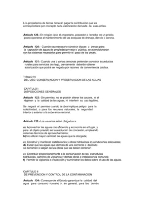 Los propietarios de tierras deberán pagar la contribución que les
correspondiere por concepto de la valorización derivada de esas obras.
Artículo 129.- En ningún caso el propietario, poseedor o tenedor de un predio,
podrá oponerse al mantenimiento de las acequias de drenaje, desvío o corona.
Artículo 130.- Cuando sea necesario construir diques o presas para
la captación de aguas de propiedad privada o pública, se acondicionarán
con los sistemas necesarios para permitir el paso de los peces.
Artículo 131.- Cuando una o varias personas pretendan construir acueductos
rurales para servicios de riego, previamente deberán obtener
autorización que podrá ser negada por razones de conveniencia pública.
TITULO VI
DEL USO, CONSERVACION Y PRESERVACION DE LAS AGUAS
CAPITULO I
DISPOSICIONES GENERALES
Artículo 132.- Sin permiso, no se podrán alterar los cauces, ni el
régimen y la calidad de las aguas, ni interferir su uso legítimo.
Se negará el permiso cuando la obra implique peligro para la
colectividad, o para los recursos naturales, la seguridad
interior o exterior o la soberanía nacional.
Artículo 133.- Los usuarios están obligados a:
a) Aprovechar las aguas con eficiencia y economía en el lugar y
para el objeto previsto en la resolución de concesión, empleando
sistemas técnicos de aprovechamiento;
b) No utilizar mayor cantidad de aguas que la otorgada;
c) Construir y mantener instalaciones y obras hidráulicas en condiciones adecuadas;
d) Evitar que las aguas que deriven de una corriente o depósito
se derramen o salgan de las obras que las deben contener;
e) Contribuir proporcionalmente a la conservación de las estructuras
hidráulicas, caminos de vigilancia y demás obras e instalaciones comunes;
f) Permitir la vigilancia e inspección y suministrar los datos sobre el uso de las aguas.
CAPITULO II
DE PREVENCION Y CONTROL DE LA CONTAMINACION
Artículo 134.- Corresponde al Estado garantizar la calidad del
agua para consumo humano y, en general, para las demás
 