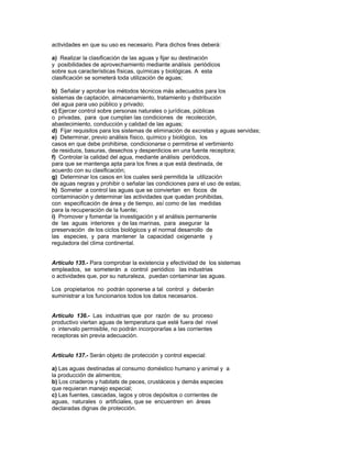actividades en que su uso es necesario. Para dichos fines deberá:
a) Realizar la clasificación de las aguas y fijar su destinación
y posibilidades de aprovechamiento mediante análisis periódicos
sobre sus características físicas, químicas y biológicas. A esta
clasificación se someterá toda utilización de aguas;
b) Señalar y aprobar los métodos técnicos más adecuados para los
sistemas de captación, almacenamiento, tratamiento y distribución
del agua para uso público y privado;
c) Ejercer control sobre personas naturales o jurídicas, públicas
o privadas, para que cumplan las condiciones de recolección,
abastecimiento, conducción y calidad de las aguas;
d) Fijar requisitos para los sistemas de eliminación de excretas y aguas servidas;
e) Determinar, previo análisis físico, químico y biológico, los
casos en que debe prohibirse, condicionarse o permitirse el vertimiento
de residuos, basuras, desechos y desperdicios en una fuente receptora;
f) Controlar la calidad del agua, mediante análisis periódicos,
para que se mantenga apta para los fines a que está destinada, de
acuerdo con su clasificación;
g) Determinar los casos en los cuales será permitida la utilización
de aguas negras y prohibir o señalar las condiciones para el uso de estas;
h) Someter a control las aguas que se conviertan en focos de
contaminación y determinar las actividades que quedan prohibidas,
con especificación de área y de tiempo, así como de las medidas
para la recuperación de la fuente;
i) Promover y fomentar la investigación y el análisis permanente
de las aguas interiores y de las marinas, para asegurar la
preservación de los ciclos biológicos y el normal desarrollo de
las especies, y para mantener la capacidad oxigenante y
reguladora del clima continental.
Artículo 135.- Para comprobar la existencia y efectividad de los sistemas
empleados, se someterán a control periódico las industrias
o actividades que, por su naturaleza, puedan contaminar las aguas.
Los propietarios no podrán oponerse a tal control y deberán
suministrar a los funcionarios todos los datos necesarios.
Artículo 136.- Las industrias que por razón de su proceso
productivo viertan aguas de temperatura que esté fuera del nivel
o intervalo permisible, no podrán incorporarlas a las corrientes
receptoras sin previa adecuación.
Artículo 137.- Serán objeto de protección y control especial:
a) Las aguas destinadas al consumo doméstico humano y animal y a
la producción de alimentos;
b) Los criaderos y habitats de peces, crustáceos y demás especies
que requieran manejo especial;
c) Las fuentes, cascadas, lagos y otros depósitos o corrientes de
aguas, naturales o artificiales, que se encuentren en áreas
declaradas dignas de protección.
 