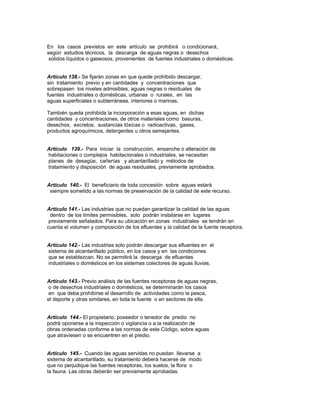 En los casos previstos en este artículo se prohibirá o condicionará,
según estudios técnicos, la descarga de aguas negras o desechos
sólidos líquidos o gaseosos, provenientes de fuentes industriales o domésticas.
Artículo 138.- Se fijarán zonas en que quede prohibido descargar,
sin tratamiento previo y en cantidades y concentraciones que
sobrepasen los niveles admisibles, aguas negras o residuales de
fuentes industriales o domésticas, urbanas o rurales, en las
aguas superficiales o subterráneas, interiores o marinas.
También queda prohibida la incorporación a esas aguas, en dichas
cantidades y concentraciones, de otros materiales como basuras,
desechos, excretos, sustancias tóxicas o radioactivas, gases,
productos agroquímicos, detergentes u otros semejantes.
Artículo 139.- Para iniciar la construcción, ensanche o alteración de
habitaciones o complejos habitacionales o industriales, se necesitan
planes de desagüe, cañerías y alcantarillado y métodos de
tratamiento y disposición de aguas residuales, previamente aprobados.
Artículo 140.- El beneficiario de toda concesión sobre aguas estará
siempre sometido a las normas de preservación de la calidad de este recurso.
Artículo 141.- Las industrias que no puedan garantizar la calidad de las aguas
dentro de los límites permisibles, solo podrán instalarse en lugares
previamente señalados. Para su ubicación en zonas industriales se tendrán en
cuenta el volumen y composición de los efluentes y la calidad de la fuente receptora.
Artículo 142.- Las industrias solo podrán descargar sus efluentes en el
sistema de alcantarillado público, en los casos y en las condiciones
que se establezcan. No se permitirá la descarga de efluentes
industriales o domésticos en los sistemas colectores de aguas lluvias.
Artículo 143.- Previo análisis de las fuentes receptoras de aguas negras,
o de desechos industriales o domésticos, se determinarán los casos
en que deba prohibirse el desarrollo de actividades como la pesca,
el deporte y otras similares, en toda la fuente o en sectores de ella.
Artículo 144.- El propietario, poseedor o tenedor de predio no
podrá oponerse a la inspección o vigilancia o a la realización de
obras ordenadas conforme a las normas de este Código, sobre aguas
que atraviesen o se encuentren en el predio.
Artículo 145.- Cuando las aguas servidas no puedan llevarse a
sistema de alcantarillado, su tratamiento deberá hacerse de modo
que no perjudique las fuentes receptoras, los suelos, la flora o
la fauna. Las obras deberán ser previamente aprobadas.
 