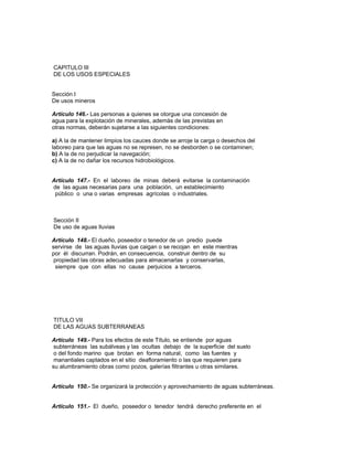 CAPITULO III
DE LOS USOS ESPECIALES
Sección I
De usos mineros
Artículo 146.- Las personas a quienes se otorgue una concesión de
agua para la explotación de minerales, además de las previstas en
otras normas, deberán sujetarse a las siguientes condiciones:
a) A la de mantener limpios los cauces donde se arroje la carga o desechos del
laboreo para que las aguas no se represen, no se desborden o se contaminen;
b) A la de no perjudicar la navegación;
c) A la de no dañar los recursos hidrobiológicos.
Artículo 147.- En el laboreo de minas deberá evitarse la contaminación
de las aguas necesarias para una población, un establecimiento
público o una o varias empresas agrícolas o industriales.
Sección II
De uso de aguas lluvias
Artículo 148.- El dueño, poseedor o tenedor de un predio puede
servirse de las aguas lluvias que caigan o se recojan en este mientras
por él discurran. Podrán, en consecuencia, construir dentro de su
propiedad las obras adecuadas para almacenarlas y conservarlas,
siempre que con ellas no cause perjuicios a terceros.
TITULO VII
DE LAS AGUAS SUBTERRANEAS
Artículo 149.- Para los efectos de este Título, se entiende por aguas
subterráneas las subálveas y las ocultas debajo de la superficie del suelo
o del fondo marino que brotan en forma natural, como las fuentes y
manantiales captados en el sitio deafloramiento o las que requieren para
su alumbramiento obras como pozos, galerías filtrantes u otras similares.
Artículo 150.- Se organizará la protección y aprovechamiento de aguas subterráneas.
Artículo 151.- El dueño, poseedor o tenedor tendrá derecho preferente en el
 