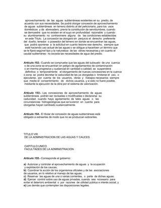 aprovechamiento de las aguas subterráneas existentes en su predio, de
acuerdo con sus necesidades. Se podrá otorgar concesión de aprovechamiento
de aguas subterráneas en terreno distinto al del peticionario, para los usos
domésticos y de abrevadero, previa la constitución de servidumbres, cuando
se demuestre que no existen en el suyo en profundidad razonable y cuando
su alumbramiento no contraviniere alguna de las condiciones establecidas
en este Título. La concesión se otorgará sin perjuicio el derecho preferente
del dueño, tenedor o poseedor del terreno en donde se encuentran las aguas,
que podrá oponerse a la solicitud en cuanto lesione ese derecho, siempre que
esté haciendo uso actual de las aguas o se obligue a hacerloen un término que
se le fijará segúnel tipo y la naturaleza de las obras necesarias y en cuanto el
caudal subterráneo no exceda las necesidades de agua del predio.
Artículo 152.- Cuando se compruebe que las aguas del subsuelo de una cuenca
o de una zona se encuentran en peligro de agotamientoo de contaminación
o en merma progresiva y sustancial en cantidad o calidad, se suspenderá
definitiva o temporalmente el otorgamiento de nuevas concesiones en la cuenca
o zona; se podrá decretar la caducidad de las ya otorgadas o limitarse el uso, o
ejecutarse, por cuenta de los usuarios, obras y trabajos necesarios siempre
que medie el consentimiento de dichos usuarios, y si esto no fuere posible,
mediante la ejecución de la obra por el sistema de valorización.
Artículo 153.- Las concesiones de aprovechamiento de aguas
subterráneas podrán ser revisadas o modificadas o declararse su
caducidad, cuando haya agotamiento de tales aguas o las
circunstancias hidrogeológicas que se tuvieron en cuenta para
otorgarlas hayan cambiado sustancialmente.
Artículo 154.- El titular de concesión de aguas subterráneas está
obligado a extraerlas de modo que no se produzcan sobrantes.
TITULO VIII
DE LA ADMINISTRACION DE LAS AGUAS Y CAUCES
CAPITULO UNICO
FACULTADES DE LA ADMINISTRACION
Artículo 155.- Corresponde al gobierno:
a) Autorizar y controlar el aprovechamiento de aguas y la ocupación
y explotación de los cauces;
b) Coordinar la acción de los organismos oficiales y de las asociaciones
de usuarios, en lo relativo al manejo de las aguas;
c) Reservar las aguas de una o varias corrientes, o parte de dichas aguas;
d) Ejercer control sobre uso de aguas privadas, cuando sea nocesario para
evitar el deterioro ambiental o por razones de utilidad pública e interés social, y
e) Las demás que contemplen las disposiciones legales.
 
