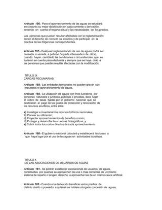 Artículo 156.- Para el aprovechamiento de las aguas se estudiará
en conjunto su mejor distribución en cada corriente o derivación,
teniendo en cuenta el reparto actual y las necesidades de los predios.
Las personas que puedan resultar afectadas con la reglamentación
tienen el derecho de conocer los estudios y de participar en la
práctica de las diligencias correspondientes.
Artículo 157.- Cualquier reglamentación de uso de aguas podrá ser
revisada o variada, a petición de parte interesada o de oficio,
cuando hayan cambiado las condiciones o circunstancias que se
tuvieron en cuenta para efectuarla y siempre que se haya oído a
las personas que puedan resultar afectadas con la modificación.
TITULO IX
CARGAS PECUNIARIAS
Artículo 158.- Las entidades territoriales no pueden gravar con
impuestos el aprovechamiento de aguas.
Artículo 159.- La utilización de aguas con fines lucrativos por
personas naturales o jurídicas, públicas o privadas, dará lugar
al cobro de tasas fijadas por el gobierno nacional que se
destinarán al pago de los gastos de protección y renovación de
los recursos acuíferos, entre ellos:
a) Investigar e inventariar los recursos hídricos nacionales;
b) Planear su utilización;
c) Proyectar aprovechamientos de beneficio común;
d) Proteger y desarrollar las cuencas hidrográficas, y
e) Cubrir todos los costos directos de cada aprovechamiento.
Artículo 160.- El gobierno nacional calculará y establecerá las tasas a
que haya lugar por el uso de las aguas en actividades lucrativas.
TITULO X
DE LAS ASOCIACIONES DE USUARIOS DE AGUAS
Artículo 161.- Se podrán establecer asociaciones de usuarios de aguas,
constituidas por quienes se aprovechen de una o más corrientes de un mismo
sistema de reparto o tengan derecho a aprovechar las de un mismo cauce artificial.
Artículo 162.- Cuando una derivación beneficie varios predios de
distinto dueño o poseedor a quienes se hubiere otorgado concesión de aguas,
 
