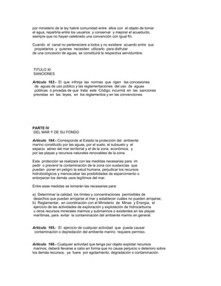 por ministerio de la ley habrá comunidad entre ellos con el objeto de tomar
el agua, repartirla entre los usuarios y conservar y mejorar el acueducto,
siempre que no hayan celebrado una convención con igual fin.
Cuando el canal no perteneciere a todos y no existiere acuerdo entre sus
propietarios y quienes necesiten utilizarlo para disfrutar
de una concesión de aguas, se constituirá la respectiva servidumbre.
TITULO XI
SANCIONES
Artículo 163.- El que infrinja las normas que rigen las concesiones
de aguas de uso público y las reglamentaciones del uso de aguas
públicas o privadas de que trata este Código, incurrirá en las sanciones
previstas en las leyes, en los reglamentos y en las convenciones.
PARTE IV
DEL MAR Y DE SU FONDO
Artículo 164.- Corresponde al Estado la protección del ambiente
marino constituido por las aguas, por el suelo, el subsuelo y el
espacio aéreo del mar territorial y el de la zona económica, y
por las playas y recursos naturales renovables de la zona.
Esta protección se realizará con las medidas necesarias para im
pedir o prevenir la contaminación de la zona con sustancias que
puedan poner en peligro la salud humana, perjudicar los recursos
hidrobiológicos y menoscabar las posibilidades de esparcimiento o
entorpecer los demás usos legítimos del mar.
Entre esas medidas se tomarán las necesarias para:
a) Determinar la calidad, los límites y concentraciones permisibles de
desechos que puedan arrojarse al mar y establecer cuáles no pueden arrojarse;
b) Reglamentar, en coordinación con el Ministerio de Minas y Energía, el
ejercicio de las actividades de exploración y explotación de hidrocarburos
u otros recursos minerales marinos y submarinos o existentes en las playas
marítimas, para evitar la contaminación del ambiente marino en general.
Artículo 165.- El ejercicio de cualquier actividad que pueda causar
contaminación o depredación del ambiente marino requiere permiso.
Artículo 166.- Cualquier actividad que tenga por objeto explotar recursos
marinos, deberá llevarse a cabo en forma que no cause perjuicio o deterioro sobre
los demás recursos, ya fuere por agotamiento, degradación o contaminación.
 
