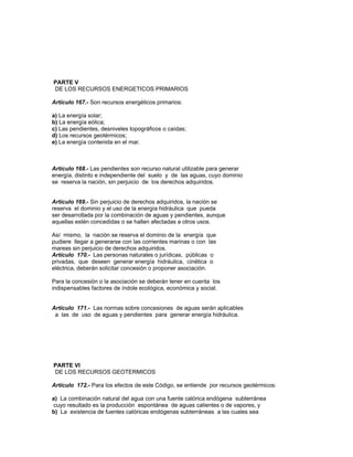 PARTE V
DE LOS RECURSOS ENERGETICOS PRIMARIOS
Artículo 167.- Son recursos energéticos primarios:
a) La energía solar;
b) La energía eólica;
c) Las pendientes, desniveles topográficos o caídas;
d) Los recursos geotérmicos;
e) La energía contenida en el mar.
Artículo 168.- Las pendientes son recurso natural utilizable para generar
energía, distinto e independiente del suelo y de las aguas, cuyo dominio
se reserva la nación, sin perjuicio de los derechos adquiridos.
Artículo 169.- Sin perjuicio de derechos adquiridos, la nación se
reserva el dominio y el uso de la energía hidráulica que pueda
ser desarrollada por la combinación de aguas y pendientes, aunque
aquellas estén concedidas o se hallen afectadas a otros usos.
Así mismo, la nación se reserva el dominio de la energía que
pudiere llegar a generarse con las corrientes marinas o con las
mareas sin perjuicio de derechos adquiridos.
Artículo 170.- Las personas naturales o jurídicas, públicas o
privadas, que deseen generar energía hidráulica, cinética o
eléctrica, deberán solicitar concesión o proponer asociación.
Para la concesión o la asociación se deberán tener en cuenta los
indispensables factores de índole ecológica, económica y social.
Artículo 171.- Las normas sobre concesiones de aguas serán aplicables
a las de uso de aguas y pendientes para generar energía hidráulica.
PARTE VI
DE LOS RECURSOS GEOTERMICOS
Artículo 172.- Para los efectos de este Código, se entiende por recursos geotérmicos:
a) La combinación natural del agua con una fuente calórica endógena subterránea
cuyo resultado es la producción espontánea de aguas calientes o de vapores, y
b) La existencia de fuentes calóricas endógenas subterráneas a las cuales sea
 