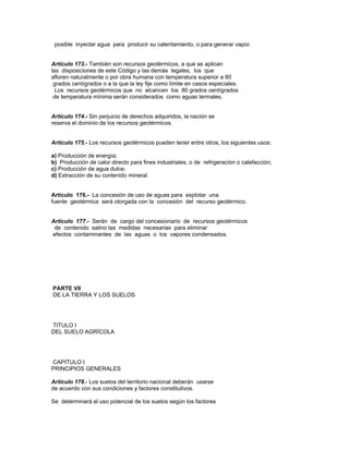 posible inyectar agua para producir su calentamiento, o para generar vapor.
Artículo 173.- También son recursos geotérmicos, a que se aplican
las disposiciones de este Código y las demás legales, los que
afloren naturalmente o por obra humana con temperatura superior a 80
grados centígrados o a la que la ley fije como límite en casos especiales.
Los recursos geotérmicos que no alcancen los 80 grados centígrados
de temperatura mínima serán considerados como aguas termales.
Artículo 174.- Sin perjuicio de derechos adquiridos, la nación se
reserva el dominio de los recursos geotérmicos.
Artículo 175.- Los recursos geotérmicos pueden tener entre otros, los siguientes usos:
a) Producción de energía;
b) Producción de calor directo para fines industriales, o de refrigeración o calefacción;
c) Producción de agua dulce;
d) Extracción de su contenido mineral.
Artículo 176.- La concesión de uso de aguas para explotar una
fuente geotérmica será otorgada con la concesión del recurso geotérmico.
Artículo 177.- Serán de cargo del concesionario de recursos geotérmicos
de contenido salino las medidas necesarias para eliminar
efectos contaminantes de las aguas o los vapores condensados.
PARTE VII
DE LA TIERRA Y LOS SUELOS
TITULO I
DEL SUELO AGRÍCOLA
CAPITULO I
PRINCIPIOS GENERALES
Artículo 178.- Los suelos del territorio nacional deberán usarse
de acuerdo con sus condiciones y factores constitutivos.
Se determinará el uso potencial de los suelos según los factores
 