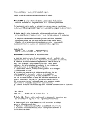 físicos, ecológicos y socioeconómicos de la región.
Según dichos factores también se clasificarán los suelos.
Artículo 179.- El aprovechamiento de los suelos deberá efectuarse en
forma de mantener su integridad física y su capacidad productora.
En la utilización de los suelos se aplicarán normas técnicas de manejo para
evitar su pérdida o degradación, lograr su recuperación y asegurar su conservación.
Artículo 180.- Es deber de todos los habitantes de la república colaborar
con las autoridades en la conservación y en el manejo adecuado de los suelos.
Las personas que realicen actividades agrícolas, pecuarias, forestales
o de infraestructura, que afecten o puedan afectar los suelos, están
obligadas a llevar a cabo las prácticas de conservación y recuperación
que se determinen de acuerdo con las características regionales.
CAPITULO II
DE LAS FACULTADES DE LA ADMISTRACION
Artículo 181.- Son facultades de la administración:
a) Velar por la conservación de los suelos para prevenir y controlar, entre
otros fenómenos, los de erosión, degradación, salinización o revenimiento;
b) Promover la adopción de medidas preventivas sobre el uso de la
tierra, concernientes a la conservación del suelo, de las aguas
edáficas y de la humedad y a la regulación de los métodos de
cultivo, de manejo de la vegetación y de la fauna;
c) Coordinar los estudios, investigaciones y análisis de suelos para
lograr su manejo racional;
d) Administrar y reglamentar la conveniente utilización de las
sabanas y playones comunales e islas de dominio público;
e) Intervenir en el uso y manejo de los suelos baldíos o en terre
nos de propiedad privada cuando se presenten fenómenos de
erosión, movimiento, salinización, y, en general, de degradación
del ambiente por manejo inadecuado o por otras causas y adoptar
las medidas de corrección, recuperación o conservación;
f) Controlar el uso de sustancias que puedan ocasionar contaminación de los suelos.
CAPITULO III
DEL USO Y CONSERVACION DE LOS SUELOS
Artículo 182.- Estarán sujetos a adecuación y restauración los suelos que
se encuentren en alguna de las siguientes circunstancias:
a) Inexplotación si, en especiales condiciones de manejo, se pueden
poner en utilización económica;
b) Aplicación inadecuada que interfiera la estabilidad del ambiente;
c) Sujeción a limitaciones físico-químicas o biológicas que afecten la
productividad del suelo;
 