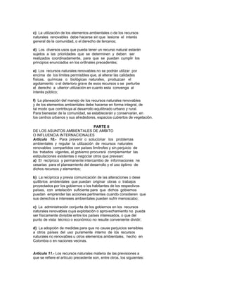 c) La utilización de los elementos ambientales o de los recursos
naturales renovables debe hacerse sin que lesione el interés
general de la comunidad, o el derecho de terceros;
d) Los diversos usos que pueda tener un recurso natural estarán
sujetos a las prioridades que se determinen y deben ser
realizados coordinadamente, para que se puedan cumplir los
principios enunciados en los ordinales precedentes;
e) Los recursos naturales renovables no se podrán utilizar por
encima de los límites permisibles que, al alterar las calidades
físicas, químicas o biológicas naturales, produzcan el
agotamiento o el deterioro grave de esos recursos o se perturbe
el derecho a ulterior utilización en cuanto esta convenga al
interés público;
f) La planeación del manejo de los recursos naturales renovables
y de los elementos ambientales debe hacerse en forma integral, de
tal modo que contribuya al desarrollo equilibrado urbano y rural.
Para bienestar de la comunidad, se establecerán y conservarán, en
los centros urbanos y sus alrededores, espacios cubiertos de vegetación.
PARTE II
DE LOS ASUNTOS AMBIENTALES DE AMBITO
O INFLUENCIA INTERNACIONALES
Artículo 10.- Para prevenir o solucionar los problemas
ambientales y regular la utilización de recursos naturales
renovables compartidos con países limítrofes y sin perjuicio de
los tratados vigentes, el gobierno procurará complementar las
estipulaciones existentes o negociar otros que prevean:
a) El recíproco y permanente intercambio de informaciones ne
cesarias para el planeamiento del desarrollo y el uso óptimo de
dichos recursos y elementos;
b) La recíproca y previa comunicación de las alteraciones o dese
quilibrios ambientales que puedan originar obras o trabajos
proyectados por los gobiernos o los habitantes de los respectivos
países, con antelación suficiente para que dichos gobiernos
puedan emprender las acciones pertinentes cuando consideren que
sus derechos e intereses ambientales pueden sufrir menoscabo;
c) La administración conjunta de los gobiernos en los recursos
naturales renovables cuya explotación o aprovechamiento no pueda
ser físicamente divisible entre los países interesados, o que del
punto de vista técnico o económico no resulte conveniente dividir;
d) La adopción de medidas para que no cause perjuicios sensibles
a otros países del uso puramente interno de los recursos
naturales no renovables u otros elementos ambientales, hecho en
Colombia o en naciones vecinas.
Artículo 11.- Los recursos naturales materia de las previsiones a
que se refiere el artículo precedente son, entre otros, los siguientes:
 