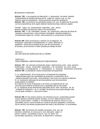 d) Explotación inadecuada.
Artículo 183.- Los proyectos de adecuación o restauración de suelos deberán
fundamentarse en estudios técnicos de los cuales se induzca que no hay
deterioro para los ecosistemas. Dichos proyectos requerirán aprobación.
Artículo 184.- Los terrenos con pendiente superior a la que se determine de acuerdo
con las características de la región deberán mantenerse bajo cobertura vegetal.
También según las características regionales, para dichos
terrenos se fijarán prácticas de cultivo o de conservación.
Artículo 185.- A las actividades mineras, de construcción, ejecución de obras de
ingeniería, excavaciones u otras similares, precederán estudios ecológicos y
se adelantarán según las normas sobre protección y conservación de suelos.
Artículo 186.- Salvo autorización y siempre con la obligación de
remplazarla adecuada e inmediatamente, no podrá destruirse la
vegetación natural de los taludes de las vías de comunicación o
de canales, ya los dominen o estén situados por debajo de ellos.
TITULO II
DE LOS USOS NO AGRICOLAS DE LA TIERRA
CAPITULO I
USOS URBANOS, HABITACIONALES E INDUSTRIALES
Artículo 187.- Se planeará el desarrollo urbano determinando, entre otros, sectores
residenciales, cívicos, comerciales, industriales y de recreación así como zonas
oxigenantes y amortiguadoras y contemplando la necesaria arborización ornamental.
Artículo 188.- La planeación urbana comprenderá principalmente:
1) La reglamentación de la construcción y el desarrollo de programas
habitacionales según las necesidades de protección y restauración de la
calidad ambiental y de la vida, ando prelación a las zonas con mayores problemas.
2) La localización adecuada de servicios públicos cuyo funcionamiento
pueda afectar el ambiente.
3) La fijación de zonas de descanso o de recreo y la organización de sus
servicios para mantener ambiente sano y agradable para la comunidad.
4) La regulación de las dimensiones adecuadas de los lotes de terreno, de las
unidades de habitación y de la cantidad de personas que pueda albergar cada
una de estas unidades y cada zona urbana.
Artículo 189.- En los centros urbanos, las industrias que por sunaturaleza puedan
causar deterioro ambiental estarán situadas en zona determinada en forma
que no causen daño o molestia a los habitantes de sectores vecinos ni a sus
actividades, para lo cual se tendrán en cuenta la ubicación geográfica, la dirección
de los vientos y las demás características del medio y las emisiones no controlables.
Artículo 190.- Se tomarán las medidas necesarias para que las
industrias existentes en zona que no sea adecuada, según el
artículo anterior, se trasladen a otra en que se llenen los
mencionados requisitos y, entre tanto, se dispondrá lo necesario
 