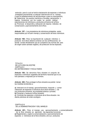 extinción, para lo cual se hará la declaración de especies o individuos
protegidos previamente a cualquier intervención en su manejo,
o para el establecimiento de servidumbres o para su expropiación;
b) Determinar los puertos marítimos y fluviales, aeropuertos y
lugares fronterizos por los cuales se podrán realizar
exportaciones de individuos y productos primarios de la flora;
c) Promover el desarrollo y utilización de mejores métodos de
conservación y aprovechamiento de la flora.
Artículo 197.- Los propietarios de individuos protegidos serán
responsables por el buen manejo y conservación de esos individuos.
Artículo 198.- Para la importación de cualquier individuo o
producto de la flora deberá contarse con las certificaciones en
donde conste oficialmente que se cumplieron las normas del país
de origen sobre sanidad vegetal y de protección de las especies.
TITULO II
DE LA FLORA SILVESTRE
CAPITULO I
DE DEFINICIONES Y FACULTADES
Artículo 199.- Se denomina flora silvestre el conjunto de
especies e individuos vegetales del territorio nacional que no se
han plantado o mejorado por el hombre.
Artículo 200.- Para proteger la flora silvestre se podrán tomar
las medidas tendientes a:
a) Intervenir en el manejo, aprovechamiento, trasporte y comer
cialización de especies e individuos de la flora silvestre y de
sus productos primarios, de propiedad pública o privada;
b) Fomentar y restaurar la flora silvestre;
c) Controlar las especies o individuos de la flora silvestre me
diante prácticas de orden ecológico.
CAPITULO II
DE LA ADMINISTRACION Y DEL MANEJO
Artículo 201.- Para el manejo, uso, aprovechamiento y comercialización
de la flora silvestre se ejercerán las siguientes funciones:
a) Reglamentar y vigilar la comercialización y aprovechamiento de
especies e individuos de la flora silvestre y de sus productos
 
