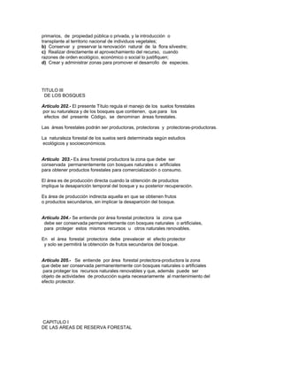 primarios, de propiedad pública o privada, y la introducción o
transplante al territorio nacional de individuos vegetales;
b) Conservar y preservar la renovación natural de la flora silvestre;
c) Realizar directamente el aprovechamiento del recurso, cuando
razones de orden ecológico, económico o social lo justifiquen;
d) Crear y administrar zonas para promover el desarrollo de especies.
TITULO III
DE LOS BOSQUES
Artículo 202.- El presente Título regula el manejo de los suelos forestales
por su naturaleza y de los bosques que contienen, que para los
efectos del presente Código, se denominan áreas forestales.
Las áreas forestales podrán ser productoras, protectoras y protectoras-productoras.
La naturaleza forestal de los suelos será determinada según estudios
ecológicos y socioeconómicos.
Artículo 203.- Es área forestal productora la zona que debe ser
conservada permanentemente con bosques naturales o artificiales
para obtener productos forestales para comercialización o consumo.
El área es de producción directa cuando la obtención de productos
implique la desaparición temporal del bosque y su posterior recuperación.
Es área de producción indirecta aquella en que se obtienen frutos
o productos secundarios, sin implicar la desaparición del bosque.
Artículo 204.- Se entiende por área forestal protectora la zona que
debe ser conservada permanentemente con bosques naturales o artificiales,
para proteger estos mismos recursos u otros naturales renovables.
En el área forestal protectora debe prevalecer el efecto protector
y solo se permitirá la obtención de frutos secundarios del bosque.
Artículo 205.- Se entiende por área forestal protectora-productora la zona
que debe ser conservada permanentemente con bosques naturales o artificiales
para proteger los recursos naturales renovables y que, además puede ser
objeto de actividades de producción sujeta necesariamente al rnantenimiento del
efecto protector.
CAPITULO I
DE LAS AREAS DE RESERVA FORESTAL
 