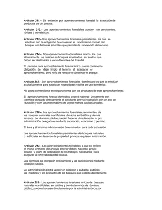 Artículo 211.- Se entiende por aprovechamiento forestal la extracción de
productos de un bosque.
Artículo 212.- Los aprovechamientos forestales pueden ser persistentes,
únicos o domésticos.
Artículo 213.- Son aprovechamientos forestales persistentes los que se
efectúan con la obligación de conservar el rendimiento normal del
bosque con técnicas silvícolas que permitan la renovación del recurso.
Artículo 214.- Son aprovechamientos forestales únicos los que
técnicamente se realicen en bosques localizados en suelos que
deban ser destinados a usos diferentes del forestal.
El permiso para aprovechamiento forestal único puede contener la
obligación de dejar limpio el terreno al acabarse el
aprovechamiento, pero no la de renovar o conservar el bosque.
Artículo 215.- Son aprovechamientos forestales domésticos los que se efectúan
exclusivamente para satisfacer necesidades vitales de uso doméstico.
No podrá comerciarse en ninguna forma con los productos de este aprovechamiento.
El aprovechamiento forestal doméstico deberá hacerse únicamente con
permiso otorgado directamente al solicitante previa inspección, con un año de
duración y con volumen máximo de veinte metros cúbicos anuales.
Artículo 216.- Los aprovechamientos forestales persistentes de
los bosques naturales o artificiales ubicados en baldíos y demás
terrenos de dominio público pueden hacerse directamente o por
administración delegada o mediante asociación, concesión o permiso.
El área y el término máximo serán determinados para cada concesión.
Los aprovechamientos forestales persistentes de bosques naturales
o artificiales en terrenos de propiedad privada requieren autorización.
Artículo 217.- Los aprovechamientos forestales a que se refiere
el inciso primero del artículo anterior deben hacerse previo
estudio y plan de ordenación de los trabajos necesarios para
asegurar la renovabilidad del bosque.
Los permisos se otorgarán directamente y las concesiones mediante
licitación pública.
La administración podrá vender en licitación o subasta públicas
las maderas y los productos de los bosques que explote directamente.
Artículo 218.- Los aprovechamientos forestales únicos de bosques
naturales o artificiales, en baldíos y demás terrenos de dominio
público, pueden hacerse directamente por la administración, o por
 