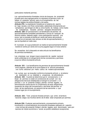 particulares mediante permiso.
Los aprovechamientos forestales únicos de bosques de propiedad
privada para usos agropecuarios no requieren el permiso a que se
refiere el presente artículo, pero sí el cumplimiento de las
normas legales de política forestal y de suelos.
Artículo 219.- La explotación forestal por el sistema de aserrío
en baja escala y con fines comerciales, adelantada directamente por
campesinos que tengan en ella su única fuente de trabajo, como medio
de subsistencia, necesita permiso otorgado directamente.
Artículo 220.- El concesionario o el beneficiario de permiso de
aprovechamientos forestales persistentes o únicos en bosques de
dominio público, deberán pagar, como participación nacional, una
suma que no exceda el treinta por ciento del precio del producto
en bruto en el mercado más cercano al sitio de aprovechamiento, y
que se liquidará en cada caso.
El municipio en cuya jurisdicción se realice el aprovechamiento forestal
recibirá el veinte por ciento de la suma pagada según el inciso anterior.
Se exceptúan de lo dispuesto en este artículo los beneficiarios
de permisos domésticos.
Las empresas que tengan mayor proporción de capital nacional
serán preferidas en el otorgamiento de las concesiones y permisos
a que se refiere el presente artículo.
Artículo 221.- Los beneficiarios de permisos de aprovechamiento forestal
único pagarán, además de la suma fijada en el artículo precedente,
una suma adicional por metro cúbico de madera aprovechable.
Las sumas que se recauden conforme al presente artículo y al anterior
se destinarán en su totalidad a programas de reforestación.
Artículo 222.- Cuando se determine que el concesionario o el
titular de permiso no están en condiciones de cumplir con las
obligaciones técnicas establecidas al otorgar la concesión o el
permiso o en el presente Código y demás normas legales, la
administración podrá asumir el cumplimiento de esas obligaciones,
quedando de cargo del concesionario o del titular del permiso el
costo de las operaciones, sin perjuicio de las sanciones a que
hubiere lugar por el incumplimiento.
Artículo 223.- Todo producto forestal primario que entre al territorio
nacional, salga o se movilice dentro de él debe estar amparado por permiso.
Artículo 224.- Cualquier aprovechamiento, procesamiento primario,
movilización o comercialización de productos forestales realizado sin sujeción
a las normas del presente Código o demás legales, será decomisado, pero por
razones de índole económica o social, se podrán establecer excepciones.
 