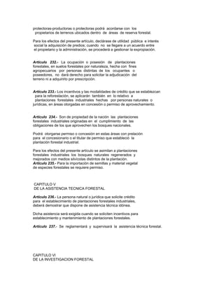 protectoras-productoras o protectoras podrá acordarse con los
propietarios de terrenos ubicados dentro de áreas de reserva forestal.
Para los efectos del presente artículo, declárase de utilidad pública e interés
social la adquisición de predios; cuando no se llegare a un acuerdo entre
el propietario y la administración, se procederá a gestionar la expropiación.
Artículo 232.- La ocupación o posesión de plantaciones
forestales, en suelos forestales por naturaleza, hecha con fines
agropecuarios por personas distintas de los ocupantes o
poseedores, no dará derecho para solicitar la adjudicación del
terreno ni a adquirirlo por prescripción.
Artículo 233.- Los incentivos y las modalidades de crédito que se establezcan
para la reforestación, se aplicarán también en lo relativo a
plantaciones forestales industriales hechas por personas naturales o
jurídicas, en áreas otorgadas en concesión o permiso de aprovechamiento.
Artículo 234.- Son de propiedad de la nación las plantaciones
forestales industriales originadas en el cumplimiento de las
obligaciones de los que aprovechen los bosques nacionales.
Podrá otorgarse permiso o concesión en estas áreas con prelación
para el concesionario o el titular de permiso que estableció la
plantación forestal industrial.
Para los efectos del presente artículo se asimilan a plantaciones
forestales industriales los bosques naturales regenerados y
mejorados con medios silvícolas distintos de la plantación.
Artículo 235.- Para la importación de semillas y material vegetal
de especies forestales se requiere permiso.
CAPITULO V
DE LA ASISTENCIA TECNICA FORESTAL
Artículo 236.- La persona natural o jurídica que solicite crédito
para el establecimiento de plantaciones forestales industriales,
deberá demostrar que dispone de asistencia técnica idónea.
Dicha asistencia será exigida cuando se soliciten incentivos para
establecimiento y mantenimiento de plantaciones forestales.
Artículo 237.- Se reglamentará y supervisará la asistencia técnica forestal.
CAPITULO Vl
DE LA INVESTIGACION FORESTAL
 