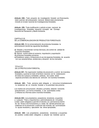 Artículo 238.- Todo proyecto de investigación forestal con financiación,
total o parcial, del presupuesto nacional deberá estar previamente
incluido en el plan nacional de investigaciones forestales.
Artículo 239.- Toda modificación o adición al plan nacional de
investigaciones forestales requerirá concepto del Consejo
Nacional de Planeación y Medio Ambiente.
CAPITULO Vll
DE LA COMERCIALIZACION DE PRODUCTOS FORESTALES
Artículo 240.- En la comercialización de productos forestales la
administración tendrá las siguientes facultades:
a) Adoptar y recomendar normas técnicas y de control de calidad de
productos forestales;
b) Ejercer control sobre el comercio, importación y exportación
de productos forestales primarios;
c) Establecer vedas y limitaciones al uso de especies forestales, de acuerdo
con sus características, existencias y situación de los mercados.
TITULO IV
DE LA PROTECCION FORESTAL
Artículo 241.- Se organizarán medidas de prevención y control de incendios
forestales y quemas en todo el territorio nacional, con la colaboración
de todos los cuerpos y entidades públicas, las cuales darán
especial prioridad a las labores de extinción de incendios forestales.
Artículo 242.- Toda persona está obligada a comunicar inmediatamente
la existencia de un incendio forestal a la autoridad más próxima.
Los medios de comunicación, oficiales y privados, deberán transmitir,
gratuitamente y en forma inmediata, a las autoridades civiles
y militares los informes sobre incendios forestales.
Artículo 243.- Los propietarios, poseedores, tenedores, ocupantes
a cualquier Título y mayordomos o administradores de inmuebles
rurales están obligados a permitir el tránsito y la permanencia dentro
de las fincas a los funcionarios y a todas las demás personas que
colaboren en la prevención o extinción del incendio, les suministrarán
la ayuda necesaria y ejecutarán las obras apropiadas.
Artículo 244.- Los propietarios, poseedores, tenedores y ocupantes
de predios rurales están obligados a adoptar las medidas que se
 