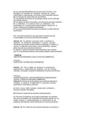 a) Las cuencas hidrográficas de ríos que sirven de límite o que
atraviesan las fronteras de Colombia, incluidas las aguas
superficiales y subterráneas y los demás cursos naturales conexos;
b) Los bosques de ambos lados de una frontera;
c) Las especies de la fauna en que tengan interés común Colombia
y los países vecinos;
d) Las aguas marítimas nacionales y los elementos que ellas contienen;
e) La atmósfera, en cuanto los actos ya verificados o los
proyectados en un país puedan producir efectos nocivos en el
vecino o alteraciones climáticas perjudiciales;
f) Los yacimientos geotérmicos que se extienden a ambos lados de
una frontera.
Son ríos internacionales los que atraviesan el territorio de dos
o más Estados o que sirven de límite entre Estados.
Artículo 12.- El gobierno procurará evitar o prohibirá la
utilización de elementos ambientales y recursos naturales
renovables que puedan producir deterioro ambiental en países no
vecinos, en alta mar o en su lecho, o en la atmósfera o espacio
aéreo más allá de la jurisdicción territorial.
El gobierno también procurará realizar gestiones para obtener
que, en circunstancias similares, otros países adopten actitud semejante.
PARTE III
MEDIOS DE DESARROLLO DE LA POLITICA AMBIENTAL
TITULO II
NCENTIVOS Y ESTIMULOS ECONOMICOS
Artículo 13.- Con el objeto de fomentar la conservación,
mejoramiento y restauración del ambiente y de los recursos
naturales renovables, el gobierno establecerá incentivos económicos.
TITULO II
ACCION EDUCATIVA, USO DE MEDIOS DE COMUNICACION
SOCIAL Y SERVICIO NACIONAL AMBIENTAL
Artículo 14.- Dentro de las facultades que constitucionalmente le
competen, el gobierno al reglamentar la educación primaria,
secundaria y universitaria, procurará:
a) Incluir cursos sobre ecología, preservación ambiental y
recursos naturales renovables;
b) Fomentar el desarrollo de estudios interdisciplinarios;
c) Promover la realización de jornadas ambientales con participa
ción de la comunidad, y de campañas de educación popular, en los
medios urbanos y rurales para lograr la comprensión de los
problemas del ambiente, dentro del ámbito en el cual se presentan.
Artículo 15.- Por medio de comunicación adecuada, se motivará a
 