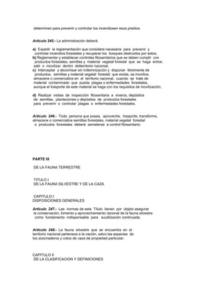 determinen para prevenir y controlar los incendiosen esos predios.
Artículo 245.- La administración deberá:
a) Expedir la reglamentación que considere necesaria para prevenir y
controlar incendios forestales y recuperar los bosques destruidos por estos;
b) Reglamentar y establecer controles fitosanitarios que se deben cumplir con
productos forestales, semillas y material vegetal forestal que se haga entrar,
salir o movilizar dentro delterritorio nacional;
c) Interceptar y decomisar sin indemnización y disponer libremente de
productos, semillas y material vegetal forestal que exista, se movilice,
almacene o comercialice en el territorio nacional, cuando se trate de
material contaminado que pueda plagas o enfermedades forestales,
aunque el trasporte de este material se haga con los requisitos de movilización;
d) Realizar visitas de inspección fitosanitaria a viveros, depósitos
de semillas, plantaciones y depósitos de productos forestales
para prevenir o controlar plagas o enfermedades forestales.
Artículo 246.- Toda persona que posea, aproveche, trasporte, transforme,
almacene o comercialice semillas forestales, material vegetal forestal
o productos forestales deberá semeterse a control fitosanitario.
PARTE IX
DE LA FAUNA TERRESTRE
TITULO I
DE LA FAUNA SILVESTRE Y DE LA CAZA
CAPITULO I
DISPOSICIONES GENERALES
Artículo 247.- Las normas de este Título tienen por objeto asegurar
la conservación, fomento y aprovechamiento racional de la fauna silvestre
como fundamento indispensable para suutilización continuada.
Artículo 248.- La fauna silvestre que se encuentra en el
territorio nacional pertenece a la nación, salvo las especies de
los zoocriaderos y cotos de caza de propiedad particular.
CAPITULO II
DE LA CLASIFICACION Y DEFINICIONES
 