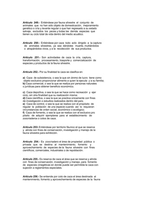 Artículo 249.- Entiéndese por fauna silvestre el conjunto de
animales que no han sido objeto de domesticación, mejoramiento
genético o cría y levante regular o que han regresado a su estado
salvaje, excluidos los peces y todas las demás especies que
tienen su ciclo total de vida dentro del medio acuático.
Artículo 250.- Entiéndese por caza todo acto dirigido a la captura
de animales silvestres, ya sea dándoles muerte, mutilándolos
o atrapándolos vivos, y a la recolección de sus productos.
Artículo 251.- Son actividades de caza la cría, captura,
transformación, procesamiento, trasporte y comercialización de
especies y productos de la fauna silvestre.
Artículo 252.- Por su finalidad la caza se clasifica en:
a) Caza de subsistencia, o sea la que sin ánimo de lucro tiene como
objeto exclusivo proporcionar alimento a quien la ejecuta y a su familia;
b) Caza comercial, o sea la que se realiza por personas naturales
o jurídicas para obtener beneficio económico;
c) Caza deportiva, o sea la que se hace como recreación y ejer
cicio, sin otra finalidad que su realización misma;
d) Caza científica, o sea la que se practica únicamente con fines
de investigación o estudios realizados dentro del país;
e) Caza de control, o sea la que se realiza con el propósito de
regular la población de una especie cuando así lo requieran
circunstancias de orden social, económico o ecológico;
f) Caza de fomento, o sea la que se realiza con el exclusivo pro
pósito de adquirir ejemplares para el establecimiento de
zoocriaderos o cotos de caza.
Artículo 253- Entiéndese por territorio fáunico el que se reserva
y alinda con fines de conservación, investigación y manejo de la
fauna silvestre para exhibición.
Artículo 254.- Es zoocriadero el área de propiedad pública o
privada que se destina al mantenimiento, fomento y
aprovechamiento de especies de la fauna silvestre con fines
científicos, comerciales, industriales o de repoblación.
Artículo 255.- Es reserva de caza el área que se reserva y alinda
con fines de conservación, investigación y manejo, para fomento
de especies cinegéticas en donde puede ser permitida la caza con
sujeción a reglamentos especiales.
Artículo 256.- Se entiende por coto de caza el área destinada al
mantenimiento, fomento y aprovechamiento de especies de la fauna
 