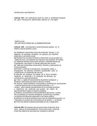 silvestre para caza deportiva.
Artículo 257.- Se entiende por veda de caza la prohibición temporal
de cazar individuos de determinada especie en una región.
CAPITULO III
DE LAS FACULTADES DE LA ADMINISTRACION
Artículo 258.- Corresponde a la administración pública, en lo
relativo a fauna silvestre y caza:
a) Establecer y administrar zonas de protección, estudio y pro
pagación de animales silvestres, sin perjuicio de derechos
adquiridos o del interés social;
b) Clasificar los animales silvestres y determinar los que puedan ser
objeto de caza y las especies que requieran tipo especial de manejo;
c) Adelantar estudios sobre fauna silvestre, mediante labores de
investigación, para lograr un manejo adecuado del recurso;
d) Velar por la adecuada conservación, fomento y restauración de
la fauna silvestre;
e) Prohibir o restringir la introducción, transplante, cultivo y
propagación de especies silvestres perjudiciales para la
conservación y el desarrollo del recurso;
f) Ejecutar las prácticas de manejo de la fauna silvestre
mediante el desarrollo y la utilización de técnicas de
conservación y aprovechamiento;
g) Crear y vigilar el funcionamiento de jardines zoológicos y
similares, colecciones de historia natural y museos;
h) Imponer vedas periódicas o temporales o prohibiciones permanentes
y fijar las áreas en que la caza puede practicarse y el
número, talla y demás características de los animales silvestres
y determinar los productos que puedan ser objeto de
aprovechamiento según la especie zoológica;
i) Realizar directamente el aprovechamiento del recurso cuando
ello se justifique por razones ecológicas, económicas o sociales,
sin perjuicio de derechos adquiridos o de interés público;
j) Autorizar la venta de productos de la caza de subsistencia que por su
naturaleza no puedan ser consumidos por el cazador y su familia;
k) Tomar las demás medidas autorizadas por ley o reglamento.
Artículo 259.- Se requiere permiso previo para el ejercicio de la
caza, salvo en la de subsistencia. Para el de la caza comercial
el permiso deberá ser aprobado por el gobierno nacional.
 