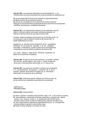 Artículo 260.- Las empresas dedicadas a la comercialización o a la
transformación primaria de productos de la fauna silvestre se clasificarán así:
a) Las que desarrollan fines de lucro mediante el aprovechamiento
de algún producto de las especies fáunicas;
b) Las que en zoocriaderos y en el ejercicio de la caza comercial
obtengan el aprovechamiento de especies fáunicas para fines exclusivamente
científicos de empresas o entidades extranjeras.
Artículo 261.- Las exportaciones hechas por las empresas a que se
refiere el artículo anterior solo podrán autorizarse después de
obtener el permiso previo de que trata el artículo 259.
También deberá acreditarse previamente que la transformación de
los productos a que se refiere el ordinal a) del artículo 260 no
puede adelantarse en el país.
Igualmente se requiere previa certificación de las necesidades
científicas de las personas naturales o de las entidades
nacionales o extranjeras, cuando se trate de la comercialización
o exportación a que se refiere el ordinal b) del artículo 260.
Los cupos, edades y tallas de los individuos exportados se
fijarán por la autoridad competente.
Artículo 262.- El ejercicio de la caza comercial, no confiere al titular
del permiso derecho alguno que limite o impida el ejercicio
de la caza a otras personas autorizadas en la misma zona.
Artículo 263.- Las personas naturales o jurídicas que se dediquen
a la comercialización de especies y productos de la fauna
silvestre deberán llevar libros de registro de la información
relacionada con el ejercicio de su actividad.
Artículo 264.- Solamente podrán utilizarse con fines de caza las
armas, pertrechos y dispositivos que determine la autoridad.
CAPITULO IV
PROHIBICIONES
Artículo 265.- Está prohibido:
a) Hacer quemas o incendios para acorralar, hacer huir o dar muerte a la presa;
b) Usar explosivos, sustancias venenosas, pesticidas o cualquier otro agente
químico que cause la muerte o la paralización permanente de los
animales, salvo cuando se trate de métodos para capturar animales vivos;
c) Usar instrumentos o sistemas de especificaciones que no correspondan
a las permitidas en general o para ciertas zonas;
d) Cazar en áreas vedadas o en tiempo de veda;
 