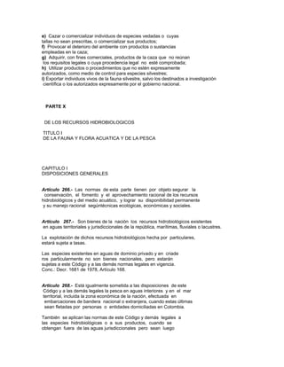 e) Cazar o comercializar individuos de especies vedadas o cuyas
tallas no sean prescritas, o comercializar sus productos;
f) Provocar el deterioro del ambiente con productos o sustancias
empleadas en la caza;
g) Adquirir, con fines comerciales, productos de la caza que no reúnan
los requisitos legales o cuya procedencia legal no esté comprobada;
h) Utilizar productos o procedimientos que no estén expresamente
autorizados, como medio de control para especies silvestres;
i) Exportar individuos vivos de la fauna silvestre, salvo los destinados a investigación
científica o los autorizados expresamente por el gobierno nacional.
PARTE X
DE LOS RECURSOS HIDROBIOLOGICOS
TITULO I
DE LA FAUNA Y FLORA ACUATICA Y DE LA PESCA
CAPITULO I
DISPOSICIONES GENERALES
Artículo 266.- Las normas de esta parte tienen por objeto segurar la
conservación, el fomento y el aprovechamiento racional de los recursos
hidrobiológicos y del medio acuático, y lograr su disponibilidad permanente
y su manejo racional segúntécnicas ecológicas, económicas y sociales.
Artículo 267.- Son bienes de la nación los recursos hidrobiológicos existentes
en aguas territoriales y jurisdiccionales de la república, marítimas, fluviales o lacustres.
La explotación de dichos recursos hidrobiológicos hecha por particulares,
estará sujeta a tasas.
Las especies existentes en aguas de dominio privado y en criade
ros particularmente no son bienes nacionales, pero estarán
sujetas a este Código y a las demás normas legales en vigencia.
Conc.: Decr. 1681 de 1978, Artículo 168.
Artículo 268.- Está igualmente sometida a las disposiciones de este
Código y a las demás legales la pesca en aguas interiores y en el mar
territorial, incluida la zona económica de la nación, efectuada en
embarcaciones de bandera nacional o extranjera, cuando estas últimas
sean fletadas por personas o entidades domiciliadas en Colombia.
También se aplican las normas de este Código y demás legales a
las especies hidrobiológicas o a sus productos, cuando se
obtengan fuera de las aguas jurisdiccionales pero sean luego
 