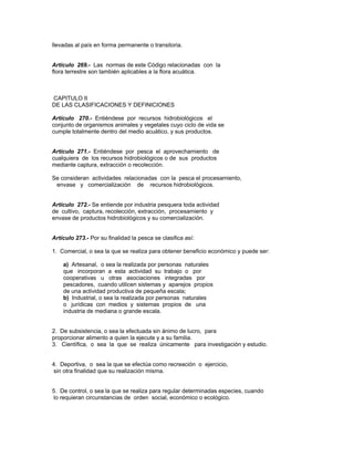 llevadas al país en forma permanente o transitoria.
Artículo 269.- Las normas de este Código relacionadas con la
flora terrestre son también aplicables a la flora acuática.
CAPITULO II
DE LAS CLASIFICACIONES Y DEFINICIONES
Artículo 270.- Entiéndese por recursos hidrobiológicos el
conjunto de organismos animales y vegetales cuyo ciclo de vida se
cumple totalmente dentro del medio acuático, y sus productos.
Artículo 271.- Entiéndese por pesca el aprovechamiento de
cualquiera de los recursos hidrobiológicos o de sus productos
mediante captura, extracción o recolección.
Se consideran actividades relacionadas con la pesca el procesamiento,
envase y comercialización de recursos hidrobiológicos.
Artículo 272.- Se entiende por industria pesquera toda actividad
de cultivo, captura, recolección, extracción, procesamiento y
envase de productos hidrobiológicos y su comercialización.
Artículo 273.- Por su finalidad la pesca se clasifica así:
1. Comercial, o sea la que se realiza para obtener beneficio económico y puede ser:
a) Artesanal, o sea la realizada por personas naturales
que incorporan a esta actividad su trabajo o por
cooperativas u otras asociaciones integradas por
pescadores, cuando utilicen sistemas y aparejos propios
de una actividad productiva de pequeña escala;
b) Industrial, o sea la realizada por personas naturales
o jurídicas con medios y sistemas propios de una
industria de mediana o grande escala.
2. De subsistencia, o sea la efectuada sin ánimo de lucro, para
proporcionar alimento a quien la ejecute y a su familia.
3. Científica, o sea la que se realiza únicamente para investigación y estudio.
4. Deportiva, o sea la que se efectúa como recreación o ejercicio,
sin otra finalidad que su realización misma.
5. De control, o sea la que se realiza para regular determinadas especies, cuando
lo requieran circunstancias de orden social, económico o ecológico.
 