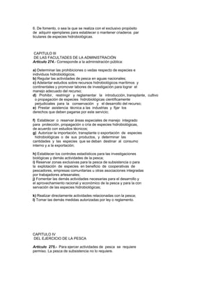6. De fomento, o sea la que se realiza con el exclusivo propósito
de adquirir ejemplares para establecer o mantener criaderos par
ticulares de especies hidrobiológicas.
CAPITULO III
DE LAS FACULTADES DE LA ADMINISTRACIÓN
Artículo 274.- Corresponde a la administración pública:
a) Determinar las prohibiciones o vedas respecto de especies e
individuos hidrobiológicos;
b) Regular las actividades de pesca en aguas nacionales;
c) Adelantar estudios sobre recursos hidrobiológicos marítimos y
continentales y promover labores de investigación para lograr el
manejo adecuado del recurso;
d) Prohibir, restringir y reglamentar la introducción, transplante, cultivo
o propagación de especies hidrobiológicas científicamente
perjudiciales para la conservación y el desarrollo del recurso;
e) Prestar asistencia técnica a las industrias y fijar los
derechos que deben pagarse por este servicio;
f) Establecer o reservar áreas especiales de manejo integrado
para protección, propagación o cría de especies hidrobiológicas,
de acuerdo con estudios técnicos;
g) Autorizar la importación, transplante o exportación de especies
hidrobiológicas o de sus productos, y determinar las
cantidades y las especies que se deban destinar al consumo
interno y a la exportación;
h) Establecer los controles estadísticos para las investigaciones
biológicas y demás actividades de la pesca;
i) Reservar zonas exclusivas para la pesca de subsistencia o para
la explotación de especies en beneficio de cooperativas de
pescadores, empresas comunitarias u otras asociaciones integradas
por trabajadores artesanales;
j) Fomentar las demás actividades necesarias para el desarrollo y
el aprovechamiento racional y económico de la pesca y para la con
servación de las especies hidrobiológicas;
k) Realizar directamente actividades relacionadas con la pesca;
l) Tomar las demás medidas autorizadas por ley o reglamento.
CAPITULO IV
DEL EJERCICIO DE LA PESCA
Artículo 275.- Para ejercer actividades de pesca se requiere
permiso. La pesca de subsistencia no lo requiere.
 